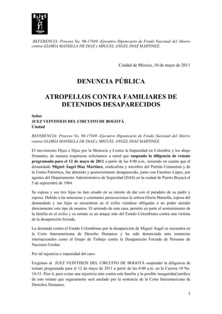 REFERENCIA: Proceso No. 96-17849 -Ejecutivo Hipotecario de Fondo Nacional del Ahorro
contra GLORIA MANSILLA DE DIAZ y MIGUEL ANGEL DIAZ MARTINEZ.



                                                      Ciudad de México, 10 de mayo de 2011


                            DENUNCIA PÚBLICA

        ATROPELLOS CONTRA FAMILIARES DE
            DETENIDOS DESAPARECIDOS
Señor
JUEZ VEINTISEIS DEL CIRCUITO DE BOGOTÁ
Ciudad

REFERENCIA: Proceso No. 96-17849 -Ejecutivo Hipotecario de Fondo Nacional del Ahorro
contra GLORIA MANSILLA DE DIAZ y MIGUEL ANGEL DIAZ MARTINEZ.

El movimiento Hijos e Hijas por la Memoria y Contra la Impunidad en Colombia y los abajo
firmantes, de manera respetuosa solicitamos a usted que suspenda la diligencia de remate
programada para el 12 de mayo de 2011 a partir de las 8:00 a.m., teniendo en cuenta que el
demandado Miguel Ángel Díaz Martínez, sindicalista y miembro del Partido Comunista y de
la Unión Patriótica, fue detenido y posteriormente desaparecido, junto con Faustino López, por
agentes del Departamento Administrativo de Seguridad (DAS) en la ciudad de Puerto Boyacá el
5 de septiembre de 1984.

Su esposa y sus tres hijas no han cesado en su intento de dar con el paradero de su padre y
esposo. Debido a las amenazas y constantes persecuciones la señora Gloria Mansilla, esposa del
demandado y sus hijas se encuentran en el exilio viéndose obligadas a no poder atender
directamente este tipo de asuntos. El arriendo de esta casa, permite en parte el sostenimiento de
la familia en el exilio y su remate es un ataque más del Estado Colombiano contra una víctima
de la desaparición forzada.

La demanda contra el Estado Colombiano por la desaparición de Miguel Ángel se encuentra en
la Corte Interamericana de Derecho Humanos y ha sido denunciada ante instancias
internacionales como el Grupo de Trabajo contra la Desaparición Forzada de Personas de
Naciones Unidas.

Por tal injusticia e impunidad del caso:

Exigimos al JUEZ VEINTISEIS DEL CIRCUITO DE BOGOTÁ suspender la diligencia de
remate programada para el 12 de mayo de 2011 a partir de las 8:00 a.m. en la Carrera 10 No.
14-33. Piso 4, para evitar una injusticia más contra esta familia y la posible inseguridad jurídica
de este remate que seguramente será anulado por la sentencia de la Corte Interamericana de
Derechos Humanos.

                                                                                                 1
 