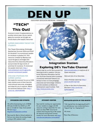 ISSUE NO. 1




  	
                                   DEN UPDISCOVERY EDUCATOR NETWORK / SUMMER 2012


        “TECH”
        This Out!
 Summer is here! Congratulations on
 another school year. As you switch
 gears for summer we thought we
 would share a few helpful resources.

 SUMMER ENRICHMENT PACKET FOR
 STUDENTS

 The “Super Stimulating, Strikingly
 Spectacular Summer Skills and Stuff
 for Students” is a enrichment packet
 for students in grades 5-6. This
 resource (created by Martha and
 Lance Rougeux) leverages free
 resources from Discovery Education
 and provides 40 days worth of                            Integration Station:
 activities for students. To download
 the packet click here: http://                     Exploring DE’s YouTube Channel
 www.slideshare.net/lrougeux/de-               School may be out for the summer but           discoveryeducation to explore all of
 summer-enrichment-packet                      learning is still in session! Did you          these resources.
                                               know Discovery Education has its
 SITES AND STRATEGIES FOR                      own YouTube channel with hundreds              Here are two of our favorites:
 SUMMER SURFING                                of archived webinars? Search our
 Get ready for summer fun as our DEN                                                          Brain Friendly Learning: http://
                                               library to ﬁnd out how pedagogy,
 team shares some of their favorite                                                           youtu.be/zB1IcqC1tj4
                                               resources and technology collide to
 instructional resources, strategies           provide excellent professional                 A Day in the Life of a Discovery
 and ideas for you to explore. Watch           development opportunities. Visit               Educator: http://youtu.be/
 the archived webinar here: http://            http://www.youtube.com/                        Zy84JsQt0xA
 youtu.be/_RZsYzRbXfM




      UPCOMING DEN EVENTS                               STUDENT CENTER                        EDUCATOR QUOTE OF THE MONTH

We will be livestreaming much of DENSI         Stay tuned for exciting new opportunities      “I felt inspired from the beginning till end!!! I
2012 July 23-24th from 8:30-4 p.m. MT.         for your students to engage with DE            can deﬁnitely say I was transformed from a
Join us virtually for 2 days of jam-packed     resources coming in September. For now         “fatigued frog” to a “leaping lizard”!
PD here: http://                               check out these FREE resources for
blog.discoveryeducation.com/live/              students that bring learning to life outside   -Ms. Inman,
                                               the classroom during those summer
Stay tuned for Back to School webinars to      months. For more information visit: http://    Miami Day of Discovery
ﬁnd out more about the exciting changes        www.discoveryeducation.com/students/
coming to DE’s website in July!!
 