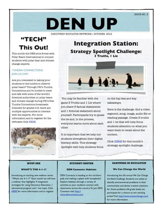 ISSUE NO. 3




  	
                                 DEN UP
                                      DISCOVERY EDUCATOR NETWORK / OCTOBER 2012

       “TECH”
                                                           Integration Station:
       This Out!
This month the DEN joins forces with
                                                        Strategy Spotlight Challenge:
Polar Bears International to connect                                           3 Truths, 1 Lie
students with polar bear and climate
change experts.

TUNDRA CONNECTIONS:
JOIN US LIVE!!

Are you interested in taking your
students to the tundra to observe
polar bears? Through PBI’s Tundra
Connections you’re invited to meet
and talk with some of the world’s
foremost authorities on polar bears            You may be familiar with the                on the big idea and key
and climate change during PBI’s free
                                              game 3 Truths and 1 Lie where                takeaways.
Tundra Connections broadcasts.
Intended for grades 4-8, there are            you share 3 factual statements
                                                                                           Here is the challenge: ﬁnd a video
multiple opportunities to interact            and 1 ﬁctional statement about
with the experts. For more                                                                 segment, song, image, audio ﬁle or
                                              yourself. Participants try to guess
information and to register for the                                                        reading passage. Create 3 truths
                                              the lie and, in the process,
webcasts click HERE.                                                                       and 1 lie that will help focus
                                              everyone learns more about each
                                                                                           students attention on what you
                                              other.
                                                                                           want them to recall about the
                                              It is important that we help our             content.
                                              students strengthen their digital
                                                                                           Click HERE for this month’s
                                              literacy skills. This strategy
                                                                                           strategy spotlight challenge.
                                              spotlight well help students focus




               MUST SEE                                STUDENT CENTER                           PARTNERS IN EDUCATION

         WHAT’S THE 4-1-1?                          DEN Connects: Habitats                      We Can Change the World

Introducing an exciting new webinar series    DEN Connects is heading to the northern      Introducing the 5th annual We Can Change
“What’s the 4-1-1?” Each month we will host   pole and making a splash with humpbacks!     the World Challenge. Students are asked to
a webinar that highlights 4 integration       Explore habitats through a variety of        identify environmental problems in their
strategies for using Discovery Education, 1   activities as your students connect with     communities and devise creative solutions
educational program and 1 hot topic. Click    classrooms across the country. To join DEN   for those problems. All grade levels can
HERE for more information and to register.    Connects visit: http://
                                                                                           participate for a chance to win exciting
                                              www.denconnects.com/
                                                                                           prizes! Visit http://www.wecanchange.com/
                                                                                           for more information.
 