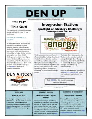 ISSUE NO. 4




  	
                                 DEN UP
                                     DISCOVERY EDUCATOR NETWORK / NOVEMBER 2012

       “TECH”
                                                            Integration Station:
       This Out!
This past month the DEN hosted their
                                                    Spotlight on Strategy Challenge:
annual Fall Tech-or-Treat Virtual                                       Reading Between the Lines
Conference.

FALL VIRTUAL CONFERENCE
ARCHIVES

On Saturday, October 20, over 2,000
educators from across the globe
gathered together online for a day
ﬁlled with engaging keynote speakers
and concurrent breakout sessions.
Richard Byrne began the day with an
opening keynote about the 10                  Words are a powerful force, but yet            The image above is a snapshot of a
challenges all educators face. If you         often we do all the talking. Sometimes         Wordle created from the reading
missed the Virtual Conference you             what is best is to allow the words to          passage Getting to Know Energy in
can still join in the fun. Watch one of       reveal their own hidden message.               Ecosystems. By reviewing the Wordle
the archived sessions and share what          Through a simple cut and paste we              we can identify the most important
you have learned with a colleague.            can reveal what’s most important in a          concepts and address any
Click HERE for the Virtual                    reading passage and use that as an             misconceptions.
Conference archives.                          opportunity to build background
                                              knowledge for solid understanding of           Select a reading passage from DE and
                                              content.                                       use http://www.wordle.net/ to help
                                                                                             your students “read between the
                                                                                             lines”.


                                                                       Click HERE for this month’s strategy
                                                                               spotlight challenge.




               MUST SEE                                STUDENT CENTER                             PARTNERS IN EDUCATION

         WHAT’S THE 4-1-1?                        Myth Busted: DE is Only for                      Curiosity in the Classroom
                                                          Teachers
Introducing an exciting new webinar series                                                   Discovery Education and Intel have teamed
“What’s the 4-1-1?” Each month we will host   Gather your class and join us on Tuesday,      up to create Curiosity in the Classroom, a
a webinar that highlights 4 integration       November 20, as we launch into Discovery       website designed to bring teachers, students
strategies for using Discovery Education, 1   Education for students. Find out how easy      and families on a journey through life’s
educational program and 1 hot topic. Click    it is to research that report due Monday,      biggest questions. Enter the sweepstakes to
HERE for more information and to register.    download a video and explore all kinds of
                                                                                             win a dream vacation to a historic
                                              cool stuff your students can access through
                                                                                             destination. For more information visit http://
                                              Discovery Education. For more information
                                                                                             curiosityintheclassroom.com
                                              and to register for this webinar click HERE.
 