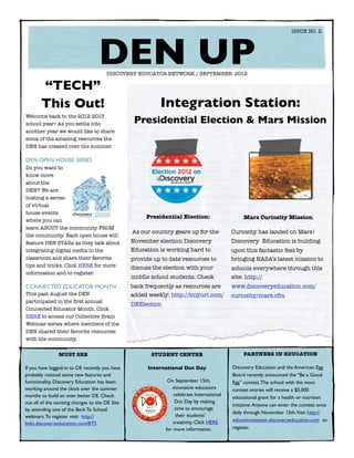 ISSUE NO. 2




  	
                                   DEN UP
                                       DISCOVERY EDUCATOR NETWORK / SEPTEMBER 2012

       “TECH”
       This Out!                                           Integration Station:
Welcome back to the 2012-2013
school year! As you settle into                   Presidential Election & Mars Mission
another year we would like to share
some of the amazing resources the
DEN has created over the summer.

DEN OPEN HOUSE SERIES
Do you want to
know more
about the
DEN? We are
hosting a series
of virtual
house events
                                                      Presidential Election:                     Mars Curiosity Mission:
where you can
learn ABOUT the community FROM
                                                 As our country gears up for the            Curiosity has landed on Mars!
the community. Each open house will
feature DEN STARs as they talk about             November election Discovery                Discovery Education is building
integrating digital media in the                 Education is working hard to               upon this fantastic feat by
classroom and share their favorite               provide up to date resources to            bringing NASA’s latest mission to
tips and tricks. Click HERE for more             discuss the election with your             schools everywhere through this
information and to register.
                                                 middle school students. Check              site: http://
CONNECTED EDUCATOR MONTH                         back frequently as resources are           www.discoveryeducation.com/
This past August the DEN                         added weekly: http://tinyurl.com/          curiosity/mars.cfm
participated in the ﬁrst annual
                                                 DEElection
Connected Educator Month. Click
HERE to access our Collective Brain
Webinar series where members of the
DEN shared their favorite resources
with the community.


                MUST SEE                                STUDENT CENTER                           PARTNERS IN EDUCATION

If you have logged-in to DE recently you have          International Dot Day                Discovery Education and the American Egg
probably noticed some new features and                                                      Board recently announced the “Be a Good
functionality. Discovery Education has been                    On September 15th,           Egg” contest. The school with the most
working around the clock over the summer                         innovative educators       contest entries will receive a $5,000
months to build an even better DE. Check                          celebrate International
                                                                                            educational grant for a health or nutrition
out all of the exciting changes to the DE Site                     Dot Day by making
                                                                                            initiative. Anyone can enter the contest once
by attending one of the Back To School                             time to encourage
                                                                                            daily through November 15th.Visit http://
webinars. To register visit: http://                               their students’
                                                                  creativity. Click HERE    educationstation.discoveryeducation.com to
links.discoveryeducation.com/BTS
                                                              for more information.         register.
 