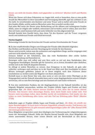 9
besser,	
  um	
  nicht	
  die	
  Gnaden	
  Allahs	
  euch	
  gegenüber	
  zu	
  verlieren“	
  (Buchari	
  6125	
  und	
  Muslim	
  
2963).	
  
Wenn	
  der	
  Diener	
  sich	
  diese	
  Erkenntnis	
  vor	
  Augen	
  hält,	
  wird	
  er	
  bemerken,	
  dass	
  er	
  eine	
  große	
  
Anzahl	
  der	
  Menschheit	
  in	
  ihrer	
  Gesundheit	
  und	
  Versorgung	
  übertrifft,	
  egal	
  wie	
  schlimm	
  es	
  um	
  
ihn	
  steht.	
  So	
  verschwinden	
  sein	
  Kummer	
  und	
  seine	
  Trauer	
  und	
  es	
  mehrt	
  sich	
  seine	
  Freude	
  an	
  
den	
  Gnaden	
  Allahs,	
  welche	
  anderen	
  Menschen	
  unter	
  ihm	
  verwehrt	
  worden	
  sind.	
  
Und	
  jedes	
  Mal	
  wenn	
  der	
  Diener	
  seine	
  Beobachtung	
  auf	
  die	
  offenen	
  und	
  verborgenen	
  Gnaden	
  
Allahs,	
  seien	
  sie	
  religiös	
  oder	
  weltlich,	
  intensiviert	
  und	
  vermehrt,	
  wird	
  er	
  sehen,	
  dass	
  sein	
  Herr	
  
ihm	
  viel	
  Gutes	
  zuteil	
  kommen	
  ließ	
  und	
  vieles	
  Schlechte	
  von	
  ihm	
  abgewendet	
  hat.	
  	
  
Deshalb	
   besteht	
   kein	
   Zweifel	
   darin,	
   dass	
   diese	
   Tat	
   den	
   Kummer	
   und	
   die	
   Trauer	
   vergessen	
  
macht	
  und	
  stattdessen	
  Freude	
  und	
  Glück	
  hervorruft.	
  
	
  
Viertes	
  Kapitel:	
  
Notwendige	
  Gründe	
  für	
  das	
  Erreichen	
  der	
  Freude	
  und	
  das	
  Verschwinden	
  der	
  Trauer	
  
	
  
8.	
  Zu	
  den	
  verpflichtenden	
  Dingen	
  zum	
  Erlangen	
  der	
  Freude	
  zählt	
  ebenfalls	
  folgendes:	
  	
  
Das	
  Streben	
  und	
  Bemühen	
  nach	
  der	
  Beseitigung	
  der	
  Gründe	
  für	
  den	
  Kummer.	
  	
  
Dieses	
  wird	
  erreicht,	
  indem	
  man	
  die	
  verhassten	
  und	
  ungeliebten	
  Dinge,	
  welche	
  vergangen	
  sind	
  
und	
  man	
  nicht	
  abwehren	
  konnte,	
  vergisst.	
  	
  
Genauso	
   bedarf	
   es	
   der	
   Erkenntnis,	
   dass	
   das	
   viele	
   Nachdenken	
   über	
   solche	
   Sachen	
  
Zeitverschwendung	
  und	
  Dummheit	
  ist.	
  	
  
Deswegen	
   sollte	
   man	
   sich	
   selbst	
   und	
   sein	
   Herz	
   nicht	
   zu	
   viel	
   mit	
   dem	
   Nachdenken	
   über	
  
Vergangenes	
  beschäftigen.	
  Dasselbe	
  gilt	
  für	
  Szenarios,	
  sei	
  es	
  Armut,	
  Krankheit	
  oder	
  ähnliches,	
  
welche	
  sich	
  in	
  der	
  Zukunft	
  abspielen	
  könnten.	
  	
  
So	
   obliegt	
   es	
   jedem	
   Menschen	
   zu	
   wissen,	
   dass	
   Ereignisse	
   in	
   der	
   Zukunft,	
   ob	
   gute	
   oder	
  
schlechte,	
  verborgen	
  sind	
  und	
  dass	
  sie	
  in	
  der	
  Hand	
  von	
  Allah	
  sind.	
  Den	
  Geschöpfen	
  ist	
  dieses	
  
Wissen	
   verborgen	
   geblieben.	
   Jedoch	
   ist	
   es	
   ihnen	
   möglich,	
   nach	
   dem	
   Positiven	
   dieser	
  
Geschehnisse	
  zu	
  streben	
  sowie	
  das	
  Negative	
  von	
  ihnen	
  abzuwehren.	
  	
  
Deshalb	
  muss	
  es	
  dem	
  Diener	
  klar	
  sein,	
  dass	
  wenn	
  er	
  sich	
  von	
  dem	
  vielen	
  Überlegen	
  an	
  die	
  
Vergangenheit	
  und	
  der	
  Zukunft	
  abwenden	
  kann	
  und	
  er	
  seine	
  Angelegenheiten	
  seinem	
  Schöpfer	
  
anvertraut,	
  sich	
  so	
  sein	
  Herz	
  beruhigt	
  und	
  sein	
  Zustand	
  sich	
  zum	
  Guten	
  verbessert.	
  	
  
	
  
9.	
   Von	
   den	
   nützlichsten	
   Punkten,	
   die	
   die	
   Angelegenheiten	
   in	
   der	
   Zukunft	
   betreffen,	
   ist	
   das	
  
folgende	
   Bittgebet	
   anzumerken,	
   welches	
   der	
   Prophet	
   (Allahs	
   Segen	
   und	
   Frieden	
   auf	
   ihm)	
  
gesprochen	
   hat:	
   „Oh	
   Allah,	
   bessere	
   meinen	
   Glauben	
   an	
   dich,	
   denn	
   das	
   ist	
   meine	
   oberste	
  
Priorität.	
   Und	
   bessere	
   mein	
   diesseitiges	
   Dasein,	
   denn	
   darin	
   findet	
   mein	
   Leben	
   statt.	
   Und	
  
bessere	
   mein	
   jenseitiges	
   Leben,	
   denn	
   dorthin	
   werde	
   ich	
   zurückkehren.	
   Und	
   mache	
   mir	
   das	
  
Leben	
   zu	
   einer	
   Vermehrung	
   allen	
   Gutes,	
   und	
   den	
   Tod	
   zur	
   Erholung	
   jedes	
   Übels“	
   (Muslim	
  
2720).	
  
	
  
Außerdem	
   sagte	
   er	
   Prophet	
   (Allahs	
   Segen	
   und	
   Frieden	
   auf	
   ihm):	
   „Oh	
   Allah,	
   ich	
   erhoffe	
   mir	
  
deine	
  Barmherzigkeit.	
  So	
  lasse	
  mich	
  in	
  keinem	
  Augenblick	
  schwach	
  werden.	
  Und	
  bessere	
  mir	
  
all	
  meine	
  Angelegenheiten.	
  Es	
  gibt	
  niemand	
  anbetungswürdigen	
  außer	
  dir“	
  (Abu	
  Dawud	
  5090	
  
mit	
  einem	
  gesunden	
  Sanad1).	
  
Diese	
  Bittgebete	
  versprechen	
  somit	
  dem	
  Gläubigen	
  eine	
  Verbesserung	
  der	
  religionsbezogenen	
  
sowie	
   der	
   diesseitigen	
   Zukunft.	
   Sollte	
   der	
   Muslim	
   hierauf	
   bemüht	
   sein,	
   diese	
   Bittgebete	
   mit	
  
einem	
   anwesenden	
   Herzen,	
   einer	
   reinen	
   Absicht	
   und	
   der	
   Bereitschaft	
   zu	
   den	
   daraus	
  
1	
  arabisches	
  Wort	
  für	
  Überlieferungskette	
  
 
