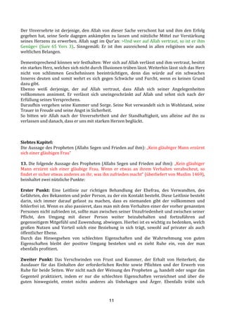 11
Der	
  Unversehrte	
  ist	
  derjenige,	
  den	
  Allah	
  von	
  dieser	
  Sache	
  verschont	
  hat	
  und	
  ihm	
  den	
  Erfolg	
  
gegeben	
  hat,	
  seine	
  Seele	
  dagegen	
  ankämpfen	
  zu	
  lassen	
  und	
  nützliche	
  Mittel	
  zur	
  Verstärkung	
  
seines	
  Herzens	
  zu	
  erwerben.	
  Allah	
  sagt	
  im	
  Qur’an:	
  >Und	
  wer	
  auf	
  Allah	
  vertraut,	
  so	
  ist	
  er	
  ihm	
  
Genüge<	
   (Sure	
   65	
   Vers	
   3)..	
   Sinngemäß:	
   Er	
   ist	
   ihm	
   ausreichend	
   in	
   allen	
   religiösen	
   wie	
   auch	
  
weltlichen	
  Belangen.	
  
	
  
Dementsprechend	
  können	
  wir	
  festhalten:	
  Wer	
  sich	
  auf	
  Allah	
  verlässt	
  und	
  ihm	
  vertraut,	
  besitzt	
  
ein	
  starkes	
  Herz,	
  welches	
  sich	
  nicht	
  durch	
  Illusionen	
  trüben	
  lässt.	
  Weiterhin	
  lässt	
  sich	
  das	
  Herz	
  
nicht	
   von	
   schlimmen	
   Geschehnissen	
   beeinträchtigen,	
   denn	
   das	
   würde	
   auf	
   ein	
   schwaches	
  
Inneres	
  deuten	
  und	
  somit	
  wehrt	
  es	
  sich	
  gegen	
  Schwäche	
  und	
  Furcht,	
  wenn	
  es	
  keinen	
  Grund	
  
dazu	
  gibt.	
  	
  
Ebenso	
   weiß	
   derjenige,	
   der	
   auf	
   Allah	
   vertraut,	
   dass	
   Allah	
   sich	
   seiner	
   Angelegenheiten	
  
vollkommen	
   annimmt.	
   Er	
   verlässt	
   sich	
   uneingeschränkt	
   auf	
   Allah	
   und	
   sehnt	
   sich	
   nach	
   der	
  
Erfüllung	
  seines	
  Versprechens.	
  	
  
Daraufhin	
  vergehen	
  seine	
  Kummer	
  und	
  Sorge.	
  Seine	
  Not	
  verwandelt	
  sich	
  in	
  Wohlstand,	
  seine	
  
Trauer	
  in	
  Freude	
  und	
  seine	
  Angst	
  in	
  Sicherheit.	
  	
  
So	
   bitten	
   wir	
   Allah	
   nach	
   der	
   Unversehrtheit	
   und	
   der	
   Standhaftigkeit,	
   uns	
   alleine	
   auf	
   ihn	
   zu	
  
verlassen	
  und	
  danach,	
  dass	
  er	
  uns	
  mit	
  starken	
  Herzen	
  beglückt.	
  
	
  
	
  
	
  
Siebtes	
  Kapitel:	
  
Die	
  Aussage	
  des	
  Propheten	
  (Allahs	
  Segen	
  und	
  Frieden	
  auf	
  ihm):	
  „Kein	
  gläubiger	
  Mann	
  erzürnt	
  
sich	
  einer	
  gläubigen	
  Frau“	
  
	
  
13.	
  Die	
  folgende	
  Aussage	
  des	
  Propheten	
  (Allahs	
  Segen	
  und	
  Frieden	
  auf	
  ihm):	
  „Kein	
  gläubiger	
  
Mann	
   erzürnt	
   sich	
   einer	
   gläubige	
   Frau.	
   Wenn	
   er	
   etwas	
   an	
   ihrem	
   Verhalten	
   verabscheut,	
   so	
  
findet	
  er	
  sicher	
  etwas	
  anderes	
  an	
  ihr,	
  was	
  ihn	
  zufrieden	
  macht“	
  (überliefert	
  von	
  Muslim	
  1469),	
  
beinhaltet	
  zwei	
  nützliche	
  Punkte:	
  
	
  
Erster	
   Punkt:	
   Eine	
   Leitlinie	
   zur	
   richtigen	
   Behandlung	
   der	
   Ehefrau,	
   des	
   Verwandten,	
   des	
  
Gefährten,	
  des	
  Bekannten	
  und	
  jeder	
  Person,	
  zu	
  der	
  ein	
  Kontakt	
  besteht.	
  Diese	
  Leitlinie	
  besteht	
  
darin,	
   sich	
   immer	
   darauf	
   gefasst	
   zu	
   machen,	
   dass	
   es	
   niemanden	
   gibt	
   der	
   vollkommen	
   und	
  
fehlerfrei	
  ist.	
  Wenn	
  es	
  also	
  passieret,	
  dass	
  man	
  mit	
  dem	
  Verhalten	
  einer	
  der	
  vorher	
  genannten	
  
Personen	
  nicht	
  zufrieden	
  ist,	
  sollte	
  man	
  zwischen	
  seiner	
  Unzufriedenheit	
  und	
  zwischen	
  seiner	
  
Pflicht,	
   den	
   Umgang	
   mit	
   dieser	
   Person	
   weiter	
   beizubehalten	
   und	
   fortzuführen	
   auf	
  
gegenseitigem	
  Mitgefühl	
  und	
  Zuwendung,	
  abwiegen.	
  Hierbei	
  ist	
  es	
  wichtig	
  zu	
  bedenken,	
  welch	
  
großen	
   Nutzen	
   und	
   Vorteil	
   solch	
   eine	
   Beziehung	
   in	
   sich	
   trägt,	
   sowohl	
   auf	
   privater	
   als	
   auch	
  
öffentlicher	
  Ebene.	
  
Durch	
   das	
   Hinwegsehen	
   von	
   schlechten	
   Eigenschaften	
   und	
   die	
   Wahrnehmung	
   von	
   guten	
  
Eigenschaften	
   bleibt	
   der	
   positive	
   Umgang	
   bestehen	
   und	
   es	
   zieht	
   Ruhe	
   ein,	
   von	
   der	
   man	
  
ebenfalls	
  profitiert.	
  	
  
	
  
Zweiter	
   Punkt:	
   Das	
   Verschwinden	
   von	
   Frust	
   und	
   Kummer,	
   der	
   Erhalt	
   von	
   Heiterkeit,	
   die	
  
Ausdauer	
   für	
   das	
   Einhalten	
   der	
   erforderlichen	
   Rechte	
   sowie	
   Pflichten	
   und	
   der	
   Erwerb	
   von	
  
Ruhe	
  für	
  beide	
  Seiten.	
  Wer	
  nicht	
  nach	
  der	
  Weisung	
  des	
  Propheten	
  !	
  handelt	
  oder	
  sogar	
  das	
  
Gegenteil	
   praktiziert,	
   indem	
   er	
   nur	
   die	
   schlechten	
   Eigenschaften	
   verzeichnet	
   und	
   über	
   die	
  
guten	
   hinwegsieht,	
   erntet	
   nichts	
   anderes	
   als	
   Unbehagen	
   und	
   Ärger.	
   Ebenfalls	
   trübt	
   sich	
  
 