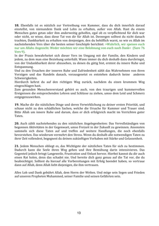 13
	
  
18.	
   Ebenfalls	
   ist	
   es	
   nützlich	
   zur	
   Vertreibung	
   von	
   Kummer,	
   dass	
   du	
   dich	
   innerlich	
   darauf	
  
einstellst,	
   von	
   niemandem	
   Dank	
   und	
   Lohn	
   zu	
   erhalten,	
   außer	
   von	
   Allah.	
   Hast	
   du	
   einem	
  
Menschen	
  gutes	
  getan	
  oder	
  ihm	
  anderweitig	
  geholfen,	
  egal	
  ob	
  es	
  verpflichtend	
  für	
  dich	
  war	
  
oder	
  nicht,	
  so	
  wisse,	
  dass	
  diese	
  Tat	
  von	
  dir	
  für	
  Allah	
  ist.	
  Deswegen	
  solltest	
  du	
  nicht	
  danach	
  
trachten,	
  Dankbarkeit	
  zu	
  erhalten	
  von	
  denjenigen,	
  den	
  du	
  behilflich	
  warst,	
  so	
  wie	
  es	
  Allah	
  im	
  
nachstehenden	
  Vers	
  über	
  die	
  besten	
  seiner	
  Geschöpfe	
  berichtet:	
  >Wahrlich,	
  wir	
  speisen	
  euch	
  
nur	
  um	
  Allahs	
  Angesicht.	
  Weder	
  möchten	
  wir	
  eine	
  Belohnung	
  von	
  euch	
  noch	
  Dank<	
  	
  (Sure	
  76	
  
Vers	
  9).	
  
In	
   der	
   Praxis	
   bewahrheitet	
   sich	
   dieser	
   Vers	
   im	
   Umgang	
   mit	
   der	
   Familie,	
   den	
   Kindern	
   und	
  
jedem,	
  zu	
  dem	
  man	
  eine	
  Beziehung	
  unterhält.	
  Wann	
  immer	
  du	
  dich	
  deshalb	
  dazu	
  durchringst,	
  
von	
  der	
  Undankbarkeit	
  derer	
  abzusehen,	
  zu	
  denen	
  du	
  gütig	
  bist,	
  erntest	
  du	
  innere	
  Ruhe	
  und	
  
Entspannung.	
  	
  
Und	
  zu	
  den	
  Ursachen	
  der	
  inneren	
  Ruhe	
  und	
  Zufriedenheit	
  zählt	
  das	
  Wahrnehmen	
  von	
  ihren	
  
Vorzügen	
   und	
   das	
   Handeln	
   danach,	
   vorausgesetzt	
   es	
   entstehen	
   dadurch	
   keine	
   	
   anderen	
  
Schwierigkeiten.	
  
Hierdurch	
   kehrst	
   du	
   auf	
   den	
   richtigen	
   Weg	
   zurück,	
   nachdem	
   du	
   einen	
   krummen	
   Weg	
  
eingeschlagen	
  hast.	
  	
  
Zum	
   gesunden	
   Menschenverstand	
   gehört	
   es	
   auch,	
   von	
   den	
   traurigen	
   und	
   kummervollen	
  
Ereignissen	
  die	
  entsprechenden	
  Lehren	
  und	
  Schlüsse	
  zu	
  ziehen,	
  umso	
  dem	
  Leid	
  und	
  Schmerz	
  
entgegenzuwirken.	
  	
  
	
  
19.	
  Mache	
  dir	
  die	
  nützlichen	
  Dinge	
  und	
  deren	
  Verwirklichung	
  zu	
  deiner	
  ersten	
  Priorität,	
  und	
  
schaue	
   nicht	
   zu	
   den	
   schädlichen	
   Sachen,	
   welche	
   die	
   Ursache	
   für	
   Kummer	
   und	
   Trauer	
   sind.	
  
Bitte	
   Allah	
   um	
   innere	
   Ruhe	
   und	
   darum,	
   dass	
   er	
   dich	
   erfolgreich	
   macht	
   im	
   Verrichten	
   guter	
  
Taten.	
  
	
  
20.	
  Auch	
  zählt	
  nachstehendes	
  zu	
  den	
  nützlichen	
  Angelegenheiten:	
  Das	
  Vervollständigen	
  von	
  
begonnen	
  Aktivitäten	
  in	
  der	
  Gegenwart,	
  umso	
  Freizeit	
  in	
  der	
  Zukunft	
  zu	
  gewinnen.	
  Ansonsten	
  
sammeln	
   sich	
   diese	
   Taten	
   auf	
   und	
   treffen	
   auf	
   weitere	
   Handlungen,	
   die	
   noch	
   ebenfalls	
  
bevorstehen.	
  Das	
  wiederum	
  vermehrt	
  den	
  Stress.	
  Wenn	
  du	
  deshalb	
  alle	
  notwendigen	
  Taten	
  zu	
  
ihrer	
  Zeit	
  vollendest,	
  begegnest	
  du	
  deinen	
  zukünftigen	
  Vorhaben	
  mit	
  Stärke	
  und	
  Gelassenheit.	
  	
  
	
  
21.	
  Jedem	
  Menschen	
  obliegt	
  es,	
  das	
  Wichtigste	
  der	
  nützlichen	
  Taten	
  für	
  sich	
  zu	
  bestimmen.	
  
Dadurch	
   kann	
   die	
   Seele	
   ihren	
   Weg	
   gehen	
   und	
   ihre	
   Bemühung	
   darin	
   intensivieren.	
   Das	
  
Gegenteil	
  jedoch	
  bringt	
  Langeweile,	
  Frustration	
  und	
  Unlust	
  hervor.	
  Hierbei	
  kannst	
  du	
  dir	
  auch	
  
einen	
   Rat	
   holen,	
   denn	
   das	
   schadet	
   nie.	
   Und	
   bereite	
   dich	
   ganz	
   genau	
   auf	
   die	
   Tat	
   vor,	
   die	
   du	
  
beabsichtigst.	
   Solltest	
   du	
   hierauf	
   alle	
   Vorbereitungen	
   mit	
   Erfolg	
   beendet	
   haben,	
   so	
   vertraue	
  
dann	
  auf	
  Allah,	
  denn	
  Allah	
  liebt	
  diejenigen,	
  die	
  ihm	
  vertrauen.	
  
	
  
Alles	
  Lob	
  und	
  Dank	
  gebührt	
  Allah,	
  dem	
  Herrn	
  der	
  Welten.	
  Und	
  möge	
  sein	
  Segen	
  und	
  Frieden	
  
auf	
  unseren	
  Propheten	
  Muhammed,	
  seiner	
  Familie	
  und	
  seinen	
  Gefährten	
  sein.	
  
	
  
	
  
	
  
	
  
	
  
	
  
	
  
 