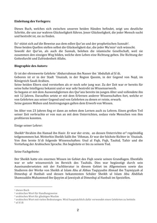 2
Einleitung	
  des	
  Verlegers:	
  	
  
	
  
Dieses	
   Buch,	
   welches	
   sich	
   zwischen	
   unseren	
   beiden	
   Händen	
   befindet,	
   zeigt	
   uns	
   deutliche	
  
Schritte,	
  die	
  uns	
  zur	
  wahren	
  Glückseligkeit	
  führen.	
  Jener	
  Glückseligkeit,	
  die	
  jeder	
  Mensch	
  sucht	
  
und	
  bestrebt	
  ist,	
  sie	
  zu	
  finden.	
  
	
  
Es1	
  stützt	
  sich	
  auf	
  die	
  Beweise	
  aus	
  dem	
  edlen	
  Qur’an	
  und	
  der	
  prophetischen	
  Sunnah2.	
  	
  
Diese	
  beiden	
  Quellen	
  stellen	
  selbst	
  die	
  Glückseligkeit	
  dar,	
  die	
  jeder	
  Mu’min3	
  sich	
  wünscht.	
  	
  
Sowohl	
   der	
   Qur’an,	
   als	
   auch	
   die	
   Sunnah,	
   beleben	
   die	
   islamische	
   Gesellschaft,	
   weil	
   sie	
  
zusammen	
  den	
  einzigen	
  Weg	
  bilden,	
  welche	
  dem	
  Leben	
  eine	
  Richtung	
  geben.	
  Die	
  Richtung	
  der	
  
Gottesfurcht	
  und	
  Zufriedenheit	
  Allahs.	
  
	
  
Biographie	
  des	
  Autors:	
  
	
  
Er	
  ist	
  der	
  ehrenwerte	
  Gelehrte	
  `Abdurrahman	
  ibn	
  Nasser	
  ibn	
  `Abdullah	
  al	
  Si`di.	
  
Geboren	
   ist	
   er	
   in	
   der	
   Stadt	
   `Unaizah,	
   in	
   der	
   Region	
   Qassim,	
   in	
   der	
   Gegend	
   von	
   Najd,	
   im	
  
Königreich	
  Saudi	
  Arabien.	
  	
  
Seine	
  beiden	
  Eltern	
  sind	
  verstorben	
  als	
  er	
  noch	
  sehr	
  jung	
  war.	
  Zu	
  der	
  Zeit	
  war	
  er	
  bereits	
  für	
  
seine	
  hohe	
  Intelligenz	
  bekannt	
  und	
  er	
  war	
  sehr	
  bestrebt	
  im	
  Wissenserwerb.	
  	
  
So	
  begann	
  er	
  mit	
  dem	
  Auswendiglernen	
  des	
  Qur’ans	
  bereits	
  im	
  jungen	
  Alter	
  und	
  vollendete	
  ihn	
  
mit	
  12	
  Jahren.	
  Daraufhin	
  setzte	
  er	
  mit	
  dem	
  Erlernen	
  anderer	
  Wissenschaften	
  fort,	
  welche	
  er	
  
von	
  Gelehrten	
  aus	
  seiner	
  Gegend	
  und	
  von	
  Gelehrten	
  zu	
  denen	
  er	
  reiste,	
  erwarb.	
  
Seine	
  ganzen	
  Mühen	
  und	
  Anstrengungen	
  galten	
  dem	
  Erwerb	
  von	
  Wissen.	
  
	
  
Im	
  Alter	
  von	
  23	
  Jahren	
  fing	
  er	
  dann	
  an	
  neben	
  dem	
  Lernen	
  auch	
  zu	
  Lehren.	
  Einen	
  großen	
  Teil	
  
seiner	
  Zeit	
  verbrachte	
  er	
  von	
  nun	
  an	
  mit	
  dem	
  Unterrichten,	
  sodass	
  viele	
  Menschen	
  von	
  ihm	
  
profitieren	
  konnten.	
  
	
  
Einige	
  seiner	
  Lehrer:	
  
	
  
Sheikh4	
  Ibrahim	
  ibn	
  Hamad	
  ibn	
  Hasir.	
  Er	
  war	
  der	
  erste,	
  	
  an	
  dessen	
  Unterrichte	
  er5	
  regelmäßig	
  
teilgenommen	
  hat.	
  Weiterhin	
  Sheikh	
  Salih	
  ibn	
  `Uthman.	
  Er	
  war	
  der	
  höchste	
  Richter	
  in	
  `Unaizah.	
  
Von	
   ihm	
   lernte	
   Si`di	
   folgende	
   Wissenschaften:	
   Usul	
   al	
   Fiqh,	
   Fiqh,	
   Tauhid,	
   Tafsir	
   und	
   die	
  
Vertiefung	
  der	
  Arabischen	
  Sprache.	
  Ihn	
  begleitete	
  er	
  bis	
  zu	
  seinem	
  Tod.	
  
	
  
Seine	
  Fachgebiete:	
  
	
  
Der	
  Sheikh	
  hatte	
  ein	
  enormes	
  Wissen	
  im	
  Gebiet	
  des	
  Fiqh	
  sowie	
  seinen	
  Grundlagen.	
  Ebenfalls	
  
war	
   er	
   sehr	
   wissensreich	
   im	
   Bereich	
   des	
   Tauhids.	
   Dies	
   war	
   begünstigt	
   durch	
   sein	
  
Auseinandersetzten	
   mit	
   der	
   Fachliteratur	
   in	
   diesem	
   Gebiet	
   im	
   Allgemeinen	
   sowie	
   das	
  
Studieren	
  der	
  Werke	
  von	
  Sheikh	
  al	
  Islam	
  Abu	
  al	
  Abbas	
  Taqiyyudin	
  Ahmad	
  ibn	
  Taymiyyah	
  al	
  
Dimeshqi	
   al	
   Hanbali	
   und	
   dessen	
   bekanntesten	
   Schüler	
   Sheikh	
   ul	
   Islam	
   Abu	
   Abdillah	
  
Shamsuddin	
  Muhammed	
  ibn	
  Qayyim	
  al	
  Jawziyah	
  al	
  Dimeshqi	
  al	
  Hanbali	
  im	
  Speziellen.	
  
	
  
1	
  dieses	
  Buch	
  
2	
  arabisches	
  Wort	
  für	
  Handlungsweise	
  	
  
3	
  arabisches	
  Wort	
  für	
  gläubigen	
  Muslim	
  
4	
  arabisches	
  Wort	
  mit	
  vielen	
  Bedeutungen.	
  Wird	
  hauptsächlich	
  dafür	
  verwendet	
  einen	
  Gelehrten	
  zu	
  betiteln	
  
5	
  al	
  Si´di	
  
 