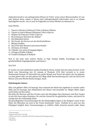 3
	
  
	
  
Außerdem	
  besaß	
  er	
  ein	
  umfangreiches	
  Wissen	
  im	
  Tafsir1	
  sowie	
  seinen	
  Wissenschaften.	
  Er	
  war	
  
sehr	
   belesen	
   darin,	
   sodass	
   er	
   dieses	
   Fach	
   außergewöhnlich	
   beherrschte	
   und	
   es	
   zu	
   seinem	
  
Spezialgebiet	
  wurde,	
  	
  wie	
  es	
  auch	
  im	
  Folgenden	
  an	
  seinen	
  Werken	
  zu	
  erkennen	
  ist.	
  
	
  
Seine	
  Werke:	
  
	
  
1. Tayseer	
  al	
  Karim	
  ar	
  Rahman	
  fi	
  Tafsir	
  al	
  Kalam	
  al	
  Manan	
  	
  
2. Tayseer	
  al	
  Latif	
  al	
  Manan	
  fi	
  Khulasati	
  Tafsir	
  al	
  Qur’an	
  
3. Al	
  Qawa`id	
  al	
  Hassan	
  li	
  Tafsir	
  al	
  Qur’an	
  
4. Die	
  Leitung	
  zur	
  Kenntnis	
  der	
  Ahkam2	
  	
  
5. Die	
  blühenden	
  Gärten	
  
6. Die	
  Freude	
  	
  der	
  Herzen	
  von	
  den	
  Rechtschaffenen	
  	
  
7. Minhaj	
  al	
  Salikin	
  
8. Das	
  Urteil	
  über	
  Rauchen	
  und	
  seinen	
  Handel	
  
9. Al	
  Fatawa	
  al	
  Si´diyah	
  
10. 3	
  Bänder	
  von	
  seinen	
  Freitagspredigten	
  
11. Al	
  Haqq	
  al	
  Wadih	
  al	
  Mubin	
  
12. Taudih	
  al	
  Kafiyyah	
  al	
  Shafiyah	
  
	
  
Und	
   er	
   hat	
   noch	
   viele	
   weitere	
   Werke	
   in	
   Fiqh,	
   Tauhid,	
   Hadith,	
   Grundlagen	
   des	
   Fiqh,	
  
gesellschaftliche	
  Angelegenheiten	
  und	
  Fatawa3.	
  
	
  
Sein	
  Tod:	
  
	
  
Er	
  wurde	
  von	
  einer	
  plötzlichen	
  starken	
  Krankheit	
  erfasst,	
  welche	
  ihm	
  das	
  Leben	
  kostete.	
  In	
  der	
  
Nacht	
   vom	
   Donnerstag	
   den	
   23.	
   Jumada	
   al	
   Thaniyah	
   1376	
   Hijri	
   verstarb	
   er	
   in	
   seiner	
  
Heimatstadt	
  Unaizah.	
  Er	
  hinterließ	
  eine	
  große	
  Wunde	
  und	
  Trauer	
  bei	
  jedem,	
  der	
  ihn	
  gekannt,	
  
von	
  ihm	
  gehört	
  oder	
  von	
  ihm	
  gelesen	
  hat.	
  Möge	
  Allah	
  ihm	
  barmherzig	
  sein,	
  und	
  uns	
  durch	
  sein	
  
Wissen	
  und	
  seine	
  Werke	
  Nutzen	
  bringen.	
  Amin.	
  
	
  
Einleitung	
  des	
  Autors:	
  
	
  
Alles	
  Lob	
  gebührt	
  Allah.	
  Ich	
  bezeuge,	
  dass	
  niemand	
  das	
  Recht	
  hat	
  angebetet	
  zu	
  werden	
  außer	
  
Allah	
  und	
  ich	
  bezeuge,	
  dass	
  Muhammed	
  sein	
  Diener	
  und	
  Gesandter	
  ist.	
  Mögen	
  Allahs	
  Segen	
  
und	
  Frieden	
  auf	
  ihm	
  ruhen.	
  
Die	
  Ruhe	
  des	
  Herzens	
  und	
  ihre	
  Freude	
  sowie	
  das	
  Beseitigen	
  ihres	
  Kummers	
  und	
  ihrer	
  Sorgen	
  
ist	
  das	
  Ziel	
  eines	
  jeden	
  Einzelnen.	
  Sie	
  sind	
  der	
  Garant	
  für	
  ein	
  glückliches	
  Leben,	
  und	
  durch	
  sie	
  
erlangt	
  man	
  das	
  vollständige	
  Glück.	
  
Die	
  grundlegenden	
  Voraussetzungen	
  für	
  die	
  Glückseligkeit	
  liegen	
  in	
  der	
  Religion4	
  sowie	
  in	
  der	
  
Natur	
  des	
  Menschen	
  als	
  auch	
  in	
  der	
  Praxis	
  bestimmter	
  Taten.	
  	
  Deshalb	
  ist	
  es	
  auch	
  nur	
  den	
  
Gläubigen5	
  möglich	
   diese	
   Voraussetzungen	
   zu	
   erfüllen.	
   Sollte	
   dennoch	
   jemand	
   außer	
   ihnen	
  
1	
  Koranexegese	
  
2	
  Regeln	
  und	
  Urteile	
  im	
  Fiqh	
  
3	
  Plural	
  von	
  Fatwa,	
  arabisches	
  Wort	
  für	
  islamische	
  Rechtsgutachten	
  
4	
  im	
  Islam	
  
5	
  Muslimen
 