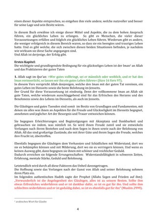 4
einen	
  dieser	
  Aspekte	
  entsprechen,	
  so	
  entgehen	
  ihm	
  viele	
  andere,	
  welche	
  nutzvoller	
  und	
  besser	
  
für	
  seine	
  Lage	
  und	
  sein	
  Besitz	
  wären.	
  
	
  
In	
   diesem	
   Buch	
   erwähne	
   ich	
   einige	
   dieser	
   Mittel	
   und	
   Aspekte,	
   die	
   zu	
   dem	
   hohen	
   Anspruch	
  
führen,	
   ein	
   glückliches	
   Leben	
   zu	
   erlangen.	
   	
   So	
   gibt	
   es	
   Menschen,	
   die	
   vieler	
   dieser	
  
Voraussetzungen	
  erfüllen	
  und	
  folglich	
  ein	
  glückliches	
  Leben	
  führen.	
  Wiederum	
  gibt	
  es	
  andere,	
  
die	
  weniger	
  erfolgreich	
  in	
  diesem	
  Bereich	
  waren,	
  so	
  dass	
  sie	
  ein	
  beengtes	
  und	
  trauriges	
  Leben	
  
hatte.	
  Und	
  es	
  gibt	
  welche,	
  die	
  sich	
  zwischen	
  diesen	
  beiden	
  Situationen	
  befinden,	
  je	
  nachdem	
  
wie	
  wirksam	
  sie	
  diese	
  Sache	
  angegangen	
  sind.	
  
Und	
  Allah	
  ist	
  derjenige,	
  der	
  Erfolg	
  gibt.	
  
	
  
Erstes	
  Kapitel:	
  	
  
Die	
  wichtigste	
  und	
  grundlegendste	
  Bedingung	
  für	
  ein	
  glückseliges	
  Leben	
  ist	
  der	
  Iman1	
  an	
  Allah	
  
und	
  das	
  Praktizieren	
  der	
  guten	
  Taten	
  
	
  
1.	
  Allah	
  sagt	
  im	
  Qur’an:	
  >Wer	
  gutes	
  vollbringt,	
  sei	
  er	
  männlich	
  oder	
  weiblich,	
  und	
  er	
  hat	
  den	
  
Iman	
  verinnerlicht,	
  so	
  lassen	
  wir	
  ihn	
  ein	
  gutes	
  Leben	
  führen<	
  (Sure	
  16	
  Vers	
  97).	
  
In	
  diesem	
  Vers	
  verspricht	
  Allah	
  denjenigen,	
  welche	
  den	
  Iman	
  mit	
  der	
  guten	
  Tat	
  vereinen,	
  ein	
  
gutes	
  Leben	
  im	
  Diesseits	
  sowie	
  die	
  beste	
  Belohnung	
  im	
  Jenseits.	
  
Der	
   Grund	
   für	
   diese	
   Voraussetzung	
   ist	
   eindeutig.	
   Denn	
   der	
   vollkommene	
   Iman	
   an	
   Allah	
   sät	
  
gute	
  Taten,	
  welche	
  wiederum	
  ausschlaggebend	
  sind	
  für	
  das	
  Erfrischen	
  des	
  Herzens	
  und	
  des	
  
Benehmens	
  sowie	
  des	
  Lebens	
  im	
  Diesseits,	
  als	
  auch	
  im	
  Jenseits.	
  	
  
	
  
Die	
  Gläubigen	
  und	
  gutes	
  Tuenden	
  sind	
  somit	
  	
  im	
  Besitz	
  von	
  Grundlagen	
  und	
  Fundamenten,	
  mit	
  
denen	
  sie	
  alles	
  was	
  ihnen	
  an	
  Aspekten	
  für	
  die	
  Freude	
  und	
  Glückseligkeit	
  im	
  Diesseits	
  begegnet,	
  
annehmen	
  und	
  jeglicher	
  Art	
  der	
  Besorgnis	
  und	
  Trauer	
  entweichen	
  können.	
  	
  
	
  
Sie	
   begegnen	
   Erleichterungen	
   und	
   Begünstigungen	
   mit	
   Akzeptanz	
   und	
   Dankbarkeit	
   und	
  
gebrauchen	
   sie	
   indem,	
   was	
   nützlich	
   ist.	
   So	
   wird	
   ihnen	
   Freude	
   zuteil	
   und	
   sie	
   entwickeln	
  
Verlangen	
  nach	
  ihrem	
  Bestehen	
  und	
  nach	
  dem	
  Segen	
  in	
  ihnen	
  sowie	
  nach	
  der	
  Belohnung	
  von	
  
Allah.	
  All	
  das	
  sind	
  großartige	
  Zustände,	
  die	
  mit	
  ihrer	
  Güte	
  und	
  ihrem	
  Segen	
  die	
  Freude,	
  welches	
  
ihre	
  Frucht	
  ist,	
  übertreffen.	
  
	
  
Ebenfalls	
  begegnen	
  die	
  Gläubigen	
  dem	
  Verhassten	
  und	
  Schädlichen	
  mit	
  Widerstand,	
  dort	
  wo	
  
sie	
  es	
  bekämpfen	
  können	
  und	
  mit	
  Milderung,	
  dort	
  wo	
  sie	
  es	
  verringern	
  können.	
  Und	
  wenn	
  es	
  
keinen	
  Ausweg	
  gibt,	
  dann	
  begegnen	
  sie	
  ihnen	
  mit	
  schöner	
  und	
  reichlicher	
  Geduld.	
  	
  
Dadurch	
  erreichen	
  sie	
  folgende	
  Errungenschaften:	
  	
  Widerstandsfähigkeit	
  in	
  schweren	
  Zeiten,	
  
Erfahrung,	
  mentale	
  Stärke,	
  Geduld	
  und	
  Belohnung.	
  	
  
	
  
Letztendlich	
  wird	
  durch	
  all	
  diese	
  Faktoren	
  das	
  Unheil	
  davongetragen.	
  	
  
Die	
  Hoffnung	
  sowie	
  das	
  Verlangen	
  nach	
  der	
  Gunst	
  von	
  Allah	
  und	
  seiner	
  Belohnung	
  nehmen	
  
ihren	
  Platz	
  ein.	
  
Im	
   folgenden	
   authentischen	
   Hadith	
   sagte	
   der	
   Prophet	
   (Allahs	
   Segen	
   und	
   Frieden	
   auf	
   ihm):	
  
„Verwunderlich	
   ist	
   die	
   Angelegenheit	
   des	
   Gläubigen,	
   alles	
   ist	
   zu	
   seinem	
   Besten.	
   Sollte	
   ihm	
  
etwas	
  Erfreuliches	
  widerfahren	
  und	
  er	
  ist	
  dankbar	
  dafür,	
  so	
  ist	
  es	
  gut	
  für	
  ihn.	
  Und	
  sollte	
  ihm	
  
schlechtes	
  widerfahren	
  und	
  er	
  ist	
  geduldig	
  dabei,	
  so	
  ist	
  es	
  ebenfalls	
  gut	
  für	
  ihn“	
  (Muslim	
  2999).	
  
1	
  arabisches	
  Wort	
  für	
  Glaube	
  
 