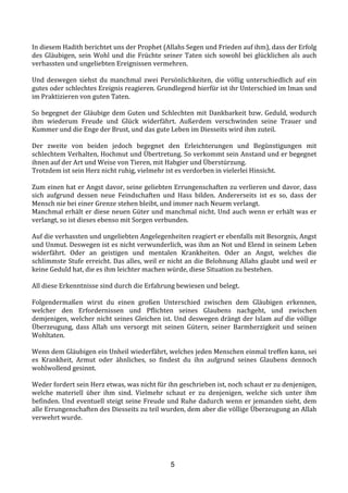 5
In	
  diesem	
  Hadith	
  berichtet	
  uns	
  der	
  Prophet	
  (Allahs	
  Segen	
  und	
  Frieden	
  auf	
  ihm),	
  dass	
  der	
  Erfolg	
  
des	
  Gläubigen,	
  sein	
  Wohl	
  und	
  die	
  Früchte	
  seiner	
  Taten	
  sich	
  sowohl	
  bei	
  glücklichen	
  als	
  auch	
  
verhassten	
  und	
  ungeliebten	
  Ereignissen	
  vermehren.	
  
	
  
Und	
   deswegen	
   siehst	
   du	
   manchmal	
   zwei	
   Persönlichkeiten,	
   die	
   völlig	
   unterschiedlich	
   auf	
   ein	
  
gutes	
  oder	
  schlechtes	
  Ereignis	
  reagieren.	
  Grundlegend	
  hierfür	
  ist	
  ihr	
  Unterschied	
  im	
  Iman	
  und	
  
im	
  Praktizieren	
  von	
  guten	
  Taten.	
  
	
  
So	
  begegnet	
  der	
  Gläubige	
  dem	
  Guten	
  und	
  Schlechten	
  mit	
  Dankbarkeit	
  bzw.	
  Geduld,	
  wodurch	
  
ihm	
   wiederum	
   Freude	
   und	
   Glück	
   widerfährt.	
   Außerdem	
   verschwinden	
   seine	
   Trauer	
   und	
  
Kummer	
  und	
  die	
  Enge	
  der	
  Brust,	
  und	
  das	
  gute	
  Leben	
  im	
  Diesseits	
  wird	
  ihm	
  zuteil.	
  
	
  
Der	
   zweite	
   von	
   beiden	
   jedoch	
   begegnet	
   den	
   Erleichterungen	
   und	
   Begünstigungen	
   mit	
  
schlechtem	
  Verhalten,	
  Hochmut	
  und	
  Übertretung.	
  So	
  verkommt	
  sein	
  Anstand	
  und	
  er	
  begegnet	
  
ihnen	
  auf	
  der	
  Art	
  und	
  Weise	
  von	
  Tieren,	
  mit	
  Habgier	
  und	
  Überstürzung.	
  
Trotzdem	
  ist	
  sein	
  Herz	
  nicht	
  ruhig,	
  vielmehr	
  ist	
  es	
  verdorben	
  in	
  vielerlei	
  Hinsicht.	
  
	
  
Zum	
  einen	
  hat	
  er	
  Angst	
  davor,	
  seine	
  geliebten	
  Errungenschaften	
  zu	
  verlieren	
  und	
  davor,	
  dass	
  
sich	
   aufgrund	
   dessen	
   neue	
   Feindschaften	
   und	
   Hass	
   bilden.	
   Andererseits	
   ist	
   es	
   so,	
   dass	
   der	
  
Mensch	
  nie	
  bei	
  einer	
  Grenze	
  stehen	
  bleibt,	
  und	
  immer	
  nach	
  Neuem	
  verlangt.	
  
Manchmal	
  erhält	
  er	
  diese	
  neuen	
  Güter	
  und	
  manchmal	
  nicht.	
  Und	
  auch	
  wenn	
  er	
  erhält	
  was	
  er	
  
verlangt,	
  so	
  ist	
  dieses	
  ebenso	
  mit	
  Sorgen	
  verbunden.	
  
	
  
Auf	
  die	
  verhassten	
  und	
  ungeliebten	
  Angelegenheiten	
  reagiert	
  er	
  ebenfalls	
  mit	
  Besorgnis,	
  Angst	
  
und	
  Unmut.	
  Deswegen	
  ist	
  es	
  nicht	
  verwunderlich,	
  was	
  ihm	
  an	
  Not	
  und	
  Elend	
  in	
  seinem	
  Leben	
  
widerfährt.	
   Oder	
   an	
   geistigen	
   und	
   mentalen	
   Krankheiten.	
   Oder	
   an	
   Angst,	
   welches	
   die	
  
schlimmste	
  Stufe	
  erreicht.	
  Das	
  alles,	
  weil	
  er	
  nicht	
  an	
  die	
  Belohnung	
  Allahs	
  glaubt	
  und	
  weil	
  er	
  
keine	
  Geduld	
  hat,	
  die	
  es	
  ihm	
  leichter	
  machen	
  würde,	
  diese	
  Situation	
  zu	
  bestehen.	
  
	
  
All	
  diese	
  Erkenntnisse	
  sind	
  durch	
  die	
  Erfahrung	
  bewiesen	
  und	
  belegt.	
  
	
  
Folgendermaßen	
   wirst	
   du	
   einen	
   großen	
   Unterschied	
   zwischen	
   dem	
   Gläubigen	
   erkennen,	
  
welcher	
   den	
   Erfordernissen	
   und	
   Pflichten	
   seines	
   Glaubens	
   nachgeht,	
   und	
   zwischen	
  
demjenigen,	
  welcher	
  nicht	
  seines	
  Gleichen	
  ist.	
  Und	
  deswegen	
  drängt	
  der	
  Islam	
  auf	
  die	
  völlige	
  
Überzeugung,	
   dass	
   Allah	
   uns	
   versorgt	
   mit	
   seinen	
   Gütern,	
   seiner	
   Barmherzigkeit	
   und	
   seinen	
  
Wohltaten.	
  
	
  
Wenn	
  dem	
  Gläubigen	
  ein	
  Unheil	
  wiederfährt,	
  welches	
  jeden	
  Menschen	
  einmal	
  treffen	
  kann,	
  sei	
  
es	
   Krankheit,	
   Armut	
   oder	
   ähnliches,	
   so	
   findest	
   du	
   ihn	
   aufgrund	
   seines	
   Glaubens	
   dennoch	
  
wohlwollend	
  gesinnt.	
  
	
  
Weder	
  fordert	
  sein	
  Herz	
  etwas,	
  was	
  nicht	
  für	
  ihn	
  geschrieben	
  ist,	
  noch	
  schaut	
  er	
  zu	
  denjenigen,	
  
welche	
   materiell	
   über	
   ihm	
   sind.	
   Vielmehr	
   schaut	
   er	
   zu	
   denjenigen,	
   welche	
   sich	
   unter	
   ihm	
  
befinden.	
  Und	
  eventuell	
  steigt	
  seine	
  Freude	
  und	
  Ruhe	
  dadurch	
  wenn	
  er	
  jemanden	
  sieht,	
  dem	
  
alle	
  Errungenschaften	
  des	
  Diesseits	
  zu	
  teil	
  wurden,	
  dem	
  aber	
  die	
  völlige	
  Überzeugung	
  an	
  Allah	
  
verwehrt	
  wurde.	
  
	
  	
  
 