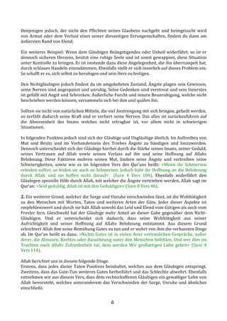 6
Denjenigen	
  jedoch,	
  der	
  nicht	
  den	
  Pflichten	
  seines	
  Glaubens	
  nachgeht	
  und	
  heimgesucht	
  wird	
  
von	
  Armut	
  oder	
  dem	
  Verlust	
  eines	
  seiner	
  diesseitigen	
  Errungenschaften,	
  findest	
  du	
  dann	
  am	
  
äußersten	
  Rand	
  von	
  Elend.	
  
	
  
Ein	
  weiteres	
  Beispiel:	
  Wenn	
  dem	
  Gläubigen	
  Beängstigendes	
  oder	
  Unheil	
  widerfährt,	
  so	
  ist	
  er	
  
dennoch	
  sicheren	
  Herzens,	
  besitzt	
  eine	
  ruhige	
  Seele	
  und	
  ist	
  somit	
  gewappnet,	
  diese	
  Situation	
  
unter	
  Kontrolle	
  zu	
  bringen.	
  Er	
  ist	
  imstande	
  dazu	
  diese	
  Angelegenheit,	
  die	
  ihn	
  überrumpelt	
  hat,	
  
durch	
  schlaues	
  Handeln	
  einzudämmen.	
  Ebenfalls	
  stellt	
  er	
  sich	
  innerlich	
  auf	
  dieses	
  Problem	
  ein.	
  
So	
  schafft	
  er	
  es,	
  sich	
  selbst	
  zu	
  beruhigen	
  und	
  sein	
  Herz	
  zu	
  festigen.	
  
	
  
Den	
  Nichtgläubigen	
  jedoch	
  findest	
  du	
  im	
  umgekehrten	
  Zustand.	
  Ängste	
  plagen	
  sein	
  Gewissen,	
  
seine	
  Nerven	
  sind	
  angespannt	
  und	
  unruhig.	
  Seine	
  Gedenken	
  sind	
  verstreut	
  und	
  sein	
  Innerstes	
  
ist	
  gefüllt	
  mit	
  Angst	
  und	
  Schrecken.	
  Äußerliche	
  Furcht	
  und	
  innere	
  Beunruhigung,	
  welche	
  nicht	
  
beschrieben	
  werden	
  können,	
  versammeln	
  sich	
  bei	
  ihm	
  und	
  quälen	
  ihn.	
  
	
  
Sollten	
  sie	
  nicht	
  von	
  natürlichen	
  Mitteln,	
  die	
  viel	
  Anstrengung	
  mit	
  sich	
  bringen,	
  geheilt	
  werden,	
  
so	
  zerfällt	
  dadurch	
  seine	
  Kraft	
  und	
  er	
  verliert	
  seine	
  Nerven.	
  Das	
  alles	
  ist	
  zurückzuführen	
  auf	
  
die	
   Abwesenheit	
   des	
   Imans	
   welches	
   nicht	
   ertragbar	
   ist,	
   vor	
   allem	
   nicht	
   in	
   schwierigen	
  
Situationen.	
  
	
  
In	
  folgenden	
  Punkten	
  jedoch	
  sind	
  sich	
  der	
  Gläubige	
  und	
  Ungläubige	
  ähnlich.	
  Im	
  Auftreiben	
  von	
  
Mut	
   und	
   Besitz	
   und	
   im	
   Vorhandensein	
   des	
   Triebes	
   Ängste	
   zu	
   bändigen	
   und	
   loszuwerden.	
  
Dennoch	
  unterscheidet	
  sich	
  der	
  Gläubige	
  hierbei	
  durch	
  die	
  Stärke	
  seines	
  Imans,	
  seiner	
  Geduld,	
  
seines	
   Vertrauen	
   auf	
   Allah	
   sowie	
   seinen	
   Verlass	
   auf	
   ihn	
   und	
   seine	
   Hoffnung	
   auf	
   Allahs	
  
Belohnung.	
   Diese	
   Faktoren	
   mehren	
   seinen	
   Mut,	
   lindern	
   seine	
   Ängste	
   und	
   vertreiben seine	
  
Schwierigkeiten,	
   sowie	
   wie	
   es	
   im	
   folgenden	
   Vers	
   des	
   Qur’ans	
   heißt:	
   >Wenn	
   ihr	
   Schmerzen	
  
erleiden	
  solltet,	
  so	
  leiden	
  sie	
  auch	
  an	
  Schmerzen.	
  Jedoch	
  habt	
  ihr	
  Hoffnung	
  an	
  die	
  Belohnung	
  
durch	
   Allah,	
   und	
   sie	
   hoffen	
   nicht	
   darauf<	
   	
   (Sure	
   4	
   Vers	
   104).	
   Ebenfalls	
   widerfährt	
   den	
  
Gläubigen	
  spezielle	
  Hilfe	
  durch	
  Allah,	
  mit	
  welcher	
  die	
  Ängste	
  vertrieben	
  werden,	
  Allah	
  sagt	
  im	
  
Qur’an:	
  >Seid	
  geduldig,	
  Allah	
  ist	
  mit	
  den	
  Geduldigen<	
  (Sure	
  8	
  Vers	
  46).	
  
	
  
2.	
  Ein	
  weiterer	
  Grund,	
  welcher	
  die	
  Sorge	
  und	
  Unruhe	
  verschwinden	
  lässt,	
  ist	
  die	
  Wohltätigkeit	
  
zu	
   den	
   Menschen	
   mit	
   Worten,	
   Taten	
   und	
   weiteren	
   Arten	
   der	
   Güte.	
   Jeder	
   dieser	
   Aspekte	
   ist	
  
empfehlenswert	
  und	
  durch	
  sie	
  hält	
  Allah	
  sowohl	
  das	
  Leid	
  und	
  Elend	
  vom	
  Gütigen	
  als	
  auch	
  vom	
  
Frevler	
  fern.	
  Gleichwohl	
  hat	
  der	
  Gläubige	
  mehr	
  Anteil	
  an	
  dieser	
  Gabe	
  gegenüber	
  dem	
  Nicht-­‐
Gläubigen.	
   Und	
   er	
   unterscheidet	
   sich	
   dadurch,	
   dass	
   seine	
   Wohltätigkeit	
   aus	
   seiner	
  
Aufrichtigkeit	
   und	
   seiner	
   Hoffnung	
   auf	
   Allahs	
   Belohnung	
   entstammt.	
   Aus	
   diesem	
   Grund	
  
erleichtert	
  Allah	
  ihm	
  seine	
  Bemühung	
  Gutes	
  zu	
  tun	
  und	
  er	
  wehrt	
  von	
  ihm	
  die	
  verhassten	
  Dinge	
  
ab.	
  Im	
  Qur’an	
  heißt	
  es	
  dazu:	
  >Nichts	
  Gutes	
  ist	
  in	
  vielen	
  ihrer	
  vertraulichen	
  Gespräche,	
  außer	
  
derer,	
  die	
  Almosen,	
  Rechtes	
  oder	
  Aussöhnung	
  unter	
  den	
  Menschen	
  befehlen.	
  Und	
  wer	
  dies	
  im	
  
Trachten	
   nach	
   Allahs	
   Zufriedenheit	
   tut,	
   dem	
   werden	
   Wir	
   großartigen	
   Lohn	
   geben<	
   (Sure	
   4	
  
Vers	
  114).	
  
	
  
Allah	
  berichtet	
  uns	
  in	
  diesem	
  folgende	
  Dinge.	
  	
  
Erstens,	
  dass	
  jedes	
  dieser	
  Taten	
  Positives	
  beinhaltet,	
  welches	
  aus	
  dem	
  Gläubigen	
  entspringt.	
  
Zweitens,	
  dass	
  das	
  Gute-­‐Tun	
  weiteres	
  Gutes	
  herbeiführt	
  und	
  das	
  Schlechte	
  abwehrt.	
  Ebenfalls	
  
entnehmen	
  wir	
  aus	
  diesem	
  Vers,	
  dass	
  dem	
  rechtschaffenen	
  Gläubigen	
  ein	
  gewaltiger	
  Lohn	
  von	
  
Allah	
  bevorsteht,	
  welches	
  unteranderem	
  das	
  Verschwinden	
  der	
  Sorge,	
  Unruhe	
  und	
  ähnliches	
  
einschließt.	
  	
  
 