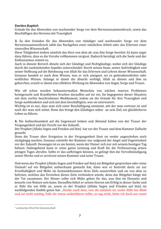 7
	
  
Zweites	
  Kapitel:	
  
Gründe	
  für	
  das	
  Abwenden	
  von	
  wachsender	
  Sorge	
  vor	
  dem	
  Nervenzusammenbruch,	
  sowie	
  das	
  
Beschäftigen	
  des	
  Herzens	
  mit	
  Traurigkeit	
  
	
  
3.	
   Zu	
   den	
   Gründen	
   für	
   das	
   Abwenden	
   von	
   ständiger	
   und	
   wachsender	
   Sorge	
   vor	
   dem	
  
Nervenzusammenbruch	
  zählt	
  das	
  Nachgehen	
  einer	
  nützlichen	
  Arbeit	
  oder	
  das	
  Erlernen	
  einer	
  
sinnvollen	
  Wissenschaft.	
  
Diese	
  Tätigkeiten	
  lenken	
  nämlich	
  das	
  Herz	
  von	
  dem	
  ab,	
  was	
  ihm	
  Sorge	
  bereitet.	
  Es	
  kann	
  sogar	
  
dazu	
  führen,	
  dass	
  es	
  die	
  Unruhe	
  vollkommen	
  vergisst.	
  Dadurch	
  beruhigt	
  sich	
  die	
  Seele	
  und	
  der	
  
Enthusiasmus	
  nimmt	
  zu.	
  
Auch	
  in	
  diesem	
  Bereich	
  ähneln	
  sich	
  der	
  Gläubige	
  und	
  Nichtgläubige,	
  wobei	
  sich	
  der	
  Gläubige	
  
durch	
  die	
  nachstehenden	
  Aspekte	
  unterscheidet:	
  Durch	
  seinen	
  Iman, seiner	
  Aufrichtigkeit	
  und	
  
seiner	
  Hoffnung	
  auf	
  die	
  Belohnung	
  von	
  Allah	
  für	
  das	
  Erlernen	
  und	
  Lehren	
  dieser	
  Wissenschaft.	
  
Genauso	
   handelt	
   er	
   nach	
   dem	
   Wissen,	
   was	
   er	
   sich	
   aneignet,	
   sei	
   es	
   gottesdienstliches	
   oder	
  
weltliches	
   Wissen.	
   Solange	
   er	
   damit	
   die	
   Absicht	
   verfolgt,	
   Allah	
   zu	
   dienen	
   und	
   ihm	
   zu	
  
gehorchen,	
  erzielt	
  er	
  damit	
  eine	
  effektive	
  Wirkung	
  im	
  Abwenden	
  von	
  Angst,	
  Sorge	
  und	
  Trauer.	
  
	
  
Wie	
   oft	
   schon	
   wurden	
   bekanntermaßen	
   Menschen	
   von	
   solchen	
   inneren	
   Problemen	
  
heimgesucht	
  und	
  Krankheiten	
  brachen	
  daraufhin	
  auf	
  sie	
  ein.	
  Sie	
  begegneten	
  dieser	
  Situation	
  
mit	
   dem	
   vorhin	
   beschriebenen	
   Medikament,	
   indem	
   sie	
   die	
   Gründe	
   für	
   ihre	
   Traurigkeit	
   und	
  
Sorge	
  ausblendeten	
  und	
  sich	
  mit	
  dem	
  beschäftigten,	
  was	
  sie	
  interessiert.	
  	
  
Wichtig	
  ist	
  es	
  nur,	
  dass	
  man	
  sich	
  einer	
  Beschäftigung	
  annimmt,	
  mit	
  der	
  man	
  vertraut	
  ist	
  und	
  
nach	
  der	
  man	
  sich	
  sehnt.	
  Denn	
  das	
  bringt	
  den	
  Gläubigen	
  näher	
  	
  an	
  sein	
  Ziel,	
  ein	
  glücklicheres	
  
Leben	
  zu	
  führen.	
  
	
  
4.	
   Die	
   Aufmerksamkeit	
   auf	
   die	
   Gegenwart	
   lenken	
   und	
   Abstand	
   halten	
   von	
   der	
   Trauer	
   der	
  
Vergangenheit	
  und	
  der	
  Furcht	
  vor	
  der	
  Zukunft.	
  
Der	
  Prophet	
  (Allahs	
  Segen	
  und	
  Frieden	
  auf	
  ihm)	
  	
  hat	
  vor	
  der	
  Trauer	
  und	
  dem	
  Kummer	
  Zuflucht	
  
gesucht.	
  	
  
Denn	
   die	
   Trauer	
   über	
   Ereignisse	
   in	
   der	
   Vergangenheit	
   lässt	
   sie	
   weder	
   ungeschehen	
   noch	
  
rückgängig	
  machen.	
  Genauso	
  entsteht	
  der	
  Kummer	
  nur	
  aufgrund	
  der	
  Angst	
  und	
  Ungewissheit	
  
vor	
  der	
  Zukunft.	
  Deswegen	
  ist	
  es	
  am	
  besten,	
  wenn	
  der	
  Diener	
  sich	
  nur	
  mit	
  seinem	
  heutigen	
  Tag	
  
befasst.	
   Dahingehend	
   kann	
   er	
   seine	
   ganze	
   Leistung	
   und	
   Kraft	
   für	
   die	
   Verbesserung	
   seines	
  
jetzigen	
  Tages	
  abrufen.	
  Sollte	
  er	
  das	
  aufbringen	
  können,	
  so	
  gelingt	
  ihm	
  die	
  Vervollständigung	
  
seiner	
  Werke	
  und	
  er	
  zerstreut	
  seinen	
  Kummer	
  und	
  seine	
  Trauer.	
  
	
  
Und	
  wenn	
  der	
  Prophet	
  (Allahs	
  Segen	
  und	
  Frieden	
  auf	
  ihm)	
  ein	
  Bittgebet	
  gesprochen	
  oder	
  seine	
  
Ummah1	
  auf	
   ein	
   Bittgebet	
   aufmerksam	
   gemacht	
   hat,	
   dann	
   war	
   er	
   bestrebt	
   darin sie	
   zur	
  
Ernsthaftigkeit	
   und	
   Mühe	
   im	
   Zustandekommen	
   ihres	
   Ziels	
   anzutreiben	
   und	
   sie	
   von	
   dem	
   zu	
  
befreien,	
  welches	
  das	
  Erreichen	
  dieses	
  Ziels	
  verhindern	
  würde,	
  denn	
  das	
  Bittgebet	
  hängt	
  mit	
  
der	
   Tat	
   zusammen.	
   Der	
   Diener	
   sollte	
   sich	
   Mühe	
   geben	
   für	
   das,	
   was	
   ihm	
   im	
   Diesseits	
   und	
  
Jenseits	
  von	
  Nutzen	
  sein	
  kann.	
  Daraufhin	
  bittet	
  er	
  seinen	
  Herren	
  um	
  Erfolg	
  in	
  dieser	
  Sache	
  und	
  
er	
   fleht	
   ihn	
   um	
   Hilfe	
   an,	
   sowie	
   es	
   der	
   Prophet	
   (Allahs	
   Segen	
   und	
   Frieden	
   auf	
   ihm)	
   im	
  
nachfolgenden	
  Hadith	
  getan	
  hat:	
  „Strebe	
  nach	
  dem,	
  was	
  dir	
  nützlich	
  ist,	
  suche	
  Hilfe	
  bei	
  Allah	
  
und	
  sei	
  nicht	
  untätig.	
  Falls	
  dir	
  etwas	
  widerfahren	
  sollte,	
  so	
  sag	
  nicht,	
  hätte	
  ich	
  doch	
  nur	
  sonst	
  
1	
  arabisches	
  Wort	
  für	
  Gemeinschaft	
  
 