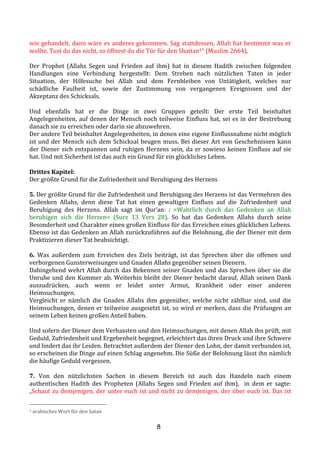 8
wie	
  gehandelt,	
  dann	
  wäre	
  es	
  anderes	
  gekommen.	
  Sag	
  stattdessen,	
  Allah	
  hat	
  bestimmt	
  was	
  er	
  
wollte.	
  Tust	
  du	
  das	
  nicht,	
  so	
  öffnest	
  du	
  die	
  Tür	
  für	
  den	
  Shaitan1“	
  (Muslim	
  2664).	
  	
  
	
  
Der	
   Prophet	
   (Allahs	
   Segen	
   und	
   Frieden	
   auf	
   ihm)	
   hat	
   in	
   diesem	
   Hadith	
   zwischen	
   folgenden	
  
Handlungen	
   eine	
   Verbindung	
   hergestellt:	
   Dem	
   Streben	
   nach	
   nützlichen	
   Taten	
   in	
   jeder	
  
Situation,	
   der	
   Hilfesuche	
   bei	
   Allah	
   und	
   dem	
   Fernbleiben	
   von	
   Untätigkeit,	
   welches	
   nur	
  
schädliche	
   Faulheit	
   ist,	
   sowie	
   der	
   Zustimmung	
   von	
   vergangenen	
   Ereignissen	
   und	
   der	
  
Akzeptanz	
  des	
  Schicksals.	
  
	
  
Und	
   ebenfalls	
   hat	
   er	
   die	
   Dinge	
   in	
   zwei	
   Gruppen	
   geteilt:	
   Der	
   erste	
   Teil	
   beinhaltet	
  
Angelegenheiten,	
  auf	
  denen	
  der	
  Mensch	
  noch	
  teilweise	
  Einfluss	
  hat,	
  sei	
  es	
  in	
  der	
  Bestrebung	
  
danach	
  sie	
  zu	
  erreichen	
  oder	
  darin	
  sie	
  abzuwehren.	
  	
  
Der	
  andere	
  Teil	
  beinhaltet	
  Angelegenheiten,	
  in	
  denen	
  eine	
  eigene	
  Einflussnahme	
  nicht	
  möglich	
  
ist	
  und	
  der	
  Mensch	
  sich	
  dem	
  Schicksal	
  beugen	
  muss.	
  Bei	
  dieser	
  Art	
  von	
  Geschehnissen	
  kann	
  
der	
  Diener	
  sich	
  entspannen	
  und	
  ruhigen	
  Herzens	
  sein,	
  da	
  er	
  sowieso	
  keinen	
  Einfluss	
  auf	
  sie	
  
hat.	
  Und	
  mit	
  Sicherheit	
  ist	
  das	
  auch	
  ein	
  Grund	
  für	
  ein	
  glückliches	
  Leben.	
  
	
  
Drittes	
  Kapitel:	
  
Der	
  größte	
  Grund	
  für	
  die	
  Zufriedenheit	
  und	
  Beruhigung	
  des	
  Herzens	
  	
  
	
  
5.	
  Der	
  größte	
  Grund	
  für	
  die	
  Zufriedenheit	
  und	
  Beruhigung	
  des	
  Herzens	
  ist	
  das	
  Vermehren	
  des	
  
Gedenken	
   Allahs,	
   denn	
   diese	
   Tat	
   hat	
   einen	
   gewaltigen	
   Einfluss	
   auf	
   die	
   Zufriedenheit	
   und	
  
Beruhigung	
   des	
   Herzens.	
   Allah	
   sagt	
   im	
   Qur’an:	
   :	
   >Wahrlich	
   durch	
   das	
   Gedenken	
   an	
   Allah	
  
beruhigen	
   sich	
   die	
   Herzen<	
   (Sure	
   13	
   Vers	
   28).	
   So	
   hat	
   das	
   Gedenken	
   Allahs	
   durch	
   seine	
  
Besonderheit	
  und	
  Charakter	
  einen	
  großen	
  Einfluss	
  für	
  das	
  Erreichen	
  eines	
  glücklichen	
  Lebens.	
  
Ebenso	
  ist	
  das	
  Gedenken	
  an	
  Allah	
  zurückzuführen	
  auf	
  die	
  Belohnung,	
  die	
  der	
  Diener	
  mit	
  dem	
  
Praktizieren	
  dieser	
  Tat	
  beabsichtigt.	
  
	
  
6.	
   Was	
   außerdem	
   zum	
   Erreichen	
   des	
   Ziels	
   beiträgt,	
   ist	
   das	
   Sprechen	
   über	
   die	
   offenen	
   und	
  
verborgenen	
  Gunsterweisungen	
  und	
  Gnaden	
  Allahs	
  gegenüber	
  seinen	
  Dienern.	
  	
  
Dahingehend	
  wehrt	
  Allah	
  durch	
  das	
  Bekennen	
  seiner	
  Gnaden	
  und	
  das	
  Sprechen	
  über	
  sie	
  die	
  
Unruhe	
  und	
  den	
  Kummer	
  ab.	
  Weiterhin	
  bleibt	
  der	
  Diener	
  bedacht	
  darauf,	
  Allah	
  seinen	
  Dank	
  
auszudrücken,	
   auch	
   wenn	
   er	
   leidet	
   unter	
   Armut,	
   Krankheit	
   oder	
   einer	
   anderen	
  
Heimsuchungen.	
  
Vergleicht	
   er	
   nämlich	
   die	
   Gnaden	
   Allahs	
   ihm	
   gegenüber,	
   welche	
   nicht	
   zählbar	
   sind,	
   und	
   die	
  
Heimsuchungen,	
  denen	
  er	
  teilweise	
  ausgesetzt	
  ist,	
  so	
  wird	
  er	
  merken,	
  dass	
  die	
  Prüfungen	
  an	
  
seinem	
  Leben	
  keinen	
  großen	
  Anteil	
  haben.	
  
	
  
Und	
  sofern	
  der	
  Diener	
  dem	
  Verhassten	
  und	
  den	
  Heimsuchungen,	
  mit	
  denen	
  Allah	
  ihn	
  prüft,	
  mit	
  
Geduld,	
  Zufriedenheit	
  und	
  Ergebenheit	
  begegnet,	
  erleichtert	
  das	
  ihren	
  Druck	
  und	
  ihre	
  Schwere	
  
und	
  lindert	
  das	
  ihr	
  Leiden.	
  Betrachtet	
  außerdem	
  der	
  Diener	
  den	
  Lohn,	
  der	
  damit	
  verbunden	
  ist,	
  
so	
  erscheinen	
  die	
  Dinge	
  auf	
  einen	
  Schlag	
  angenehm.	
  Die	
  Süße	
  der	
  Belohnung	
  lässt	
  ihn	
  nämlich	
  
die	
  häufige	
  Geduld	
  vergessen.	
  
	
  
7.	
   Von	
   den	
   nützlichsten	
   Sachen	
   in	
   diesem	
   Bereich	
   ist	
   auch	
   das	
   Handeln	
   nach	
   einem	
  
authentischen	
   Hadith	
   des	
   Propheten	
   (Allahs	
   Segen	
   und	
   Frieden	
   auf	
   ihm),	
   	
   in	
   dem	
   er	
   sagte:	
  
„Schaut	
  zu	
  demjenigen,	
  der	
  unter	
  euch	
  ist	
  und	
  nicht	
  zu	
  demjenigen,	
  der	
  über	
  euch	
  ist.	
  Das	
  ist	
  
1	
  arabisches	
  Wort	
  für	
  den	
  Satan	
  
 