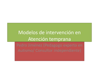 Modelos de intervención en
   Atención temprana
Pedro Jiménez (Pedagogo experto en
 Autismo/ Consultor independiente)
 