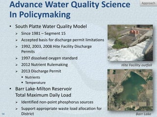 Advance Water Quality Science                                        Approach


     In Policymaking
     • South Platte Water Quality Model
          Since 1981 – Segment 15
          Accepted basis for discharge permit limitations
          1992, 2003, 2008 Hite Facility Discharge
           Permits
          1997 dissolved oxygen standard
          2012 Nutrient Rulemaking                          Hite Facility outfall
          2013 Discharge Permit
            Nutrients
            Temperature
     • Barr Lake-Milton Reservoir
       Total Maximum Daily Load
          Identified non-point phosphorus sources
          Support appropriate waste load allocation for
14         District                                                   Barr Lake
 