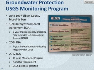 Groundwater Protection                            Approach


     USGS Monitoring Program
     • June 1997 Elbert County
       biosolids ban
     • 1998 Intergovernmental
       Agreement (IGA)
          6-year Independent Monitoring
           Program with U.S. Geological
           Survey (USGS)
     • 2004 IGA
          7-year Independent Monitoring
           Program with USGS
     • 2012 IGA                            Informational board
          11-year, Monitoring Program
          No USGS requirement
          USGS proposal selected
18
 