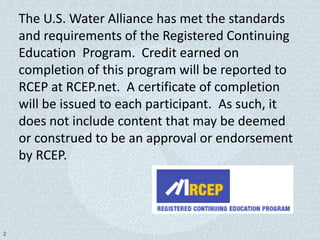 The U.S. Water Alliance has met the standards
    and requirements of the Registered Continuing
    Education Program. Credit earned on
    completion of this program will be reported to
    RCEP at RCEP.net. A certificate of completion
    will be issued to each participant. As such, it
    does not include content that may be deemed
    or construed to be an approval or endorsement
    by RCEP.




2
 