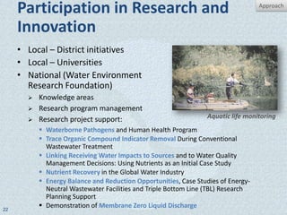 Participation in Research and                                                 Approach


     Innovation
     • Local – District initiatives
     • Local – Universities
     • National (Water Environment
       Research Foundation)
          Knowledge areas
          Research program management
          Research project support:                              Aquatic life monitoring
            Waterborne Pathogens and Human Health Program
            Trace Organic Compound Indicator Removal During Conventional
             Wastewater Treatment
            Linking Receiving Water Impacts to Sources and to Water Quality
             Management Decisions: Using Nutrients as an Initial Case Study
            Nutrient Recovery in the Global Water Industry
            Energy Balance and Reduction Opportunities, Case Studies of Energy-
             Neutral Wastewater Facilities and Triple Bottom Line (TBL) Research
             Planning Support
22
            Demonstration of Membrane Zero Liquid Discharge
 