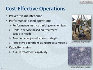 Best Practices


     Cost-Effective Operations
     • Preventive maintenance
     • Performance-based operations
          Performance metrics tracking on chemicals
          Units in service based on treatment
           capacity needs
          Aeration energy reduction strategies
                                                        Manhole inspection
          Predictive operations using process models
     • Capacity firming
          Assure treatment capability




24                                                      Microthrix Parvicella
 