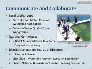 Communication


     Communicate and Collaborate
     • Local Workgroups
          Barr Lake and Milton Reservoir
           Watershed Association
          Colorado Water Quality Forum
           Workgroups
     • National Committees
          NACWA Money Matters Task Force
                                                      Milton Reservoir algae
            Congressional testimony                       and stakeholders
     • District Manager on Boards of Directors:
          US Water Alliance
          Vice-Chair – Water Environment Research Foundation
          Chair – National Biosolids Partnership Steering Committee
26
 