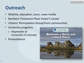 Communication


     Outreach
     •   Website, education, tours, news media
     •   Northern Treatment Plant Visitor’s Center
     •   Citizens’ Participation Group/Farm communities
     •   University programs
            Maymester at
             University of Colorado
     • Presentations




27
 