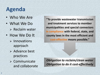 Agenda
    • Who We Are           “To provide wastewater transmission
    • What We Do             and treatment services to member
                           municipalities and special connectors
        Reclaim water     in compliance with federal, state, and
    • How We Do It          county laws in the most efficient and
                               cost-effective means possible.”
        Innovations
         approach
        Advance best
         practices
        Communicate       Obligation to reclaim/clean water
                           Obligation to do it cost-effectively
         and collaborate
4
 