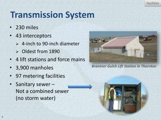 Facilities


    Transmission System
    • 230 miles
    • 43 interceptors
           4-inch to 90-inch diameter
           Oldest from 1890
    •   4 lift stations and force mains
    •   3,900 manholes                    Brantner Gulch Lift Station in Thornton

    •   97 metering facilities
    •   Sanitary sewer –
        Not a combined sewer
        (no storm water)


9
 