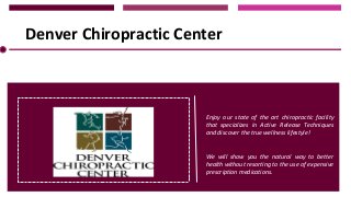 Denver Chiropractic Center

Enjoy our state of the art chiropractic facility
that specializes in Active Release Techniques
and discover the true wellness lifestyle!
We will show you the natural way to better
health without resorting to the use of expensive
prescription medications.

 
