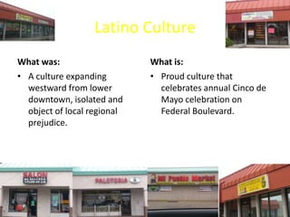 Latino Culture
What was:
• A culture expanding
westward from lower
downtown, isolated and
object of local regional
prejudice.
What is:
• Proud culture that
celebrates annual Cinco de
Mayo celebration on
Federal Boulevard.
 