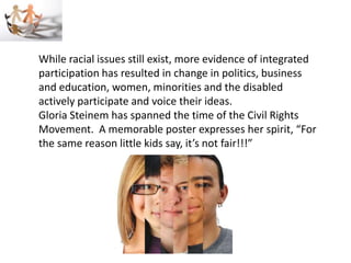 While racial issues still exist, more evidence of integrated
participation has resulted in change in politics, business
and education, women, minorities and the disabled
actively participate and voice their ideas.
Gloria Steinem has spanned the time of the Civil Rights
Movement. A memorable poster expresses her spirit, “For
the same reason little kids say, it’s not fair!!!”
 