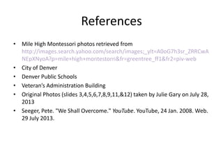 References
• Mile High Montessori photos retrieved from
http://images.search.yahoo.com/search/images;_ylt=A0oG7h3sr_ZRRCwA
NEpXNyoA?p=mile+high+montestorri&fr=greentree_ff1&fr2=piv-web
• City of Denver
• Denver Public Schools
• Veteran’s Administration Building
• Original Photos (slides 3,4,5,6,7,8,9,11,&12) taken by Julie Gary on July 28,
2013
• Seeger, Pete. "We Shall Overcome." YouTube. YouTube, 24 Jan. 2008. Web.
29 July 2013.
 