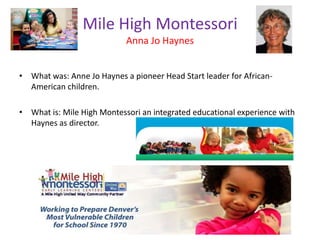 Mile High Montessori
Anna Jo Haynes
• What was: Anne Jo Haynes a pioneer Head Start leader for African-
American children.
• What is: Mile High Montessori an integrated educational experience with
Haynes as director.
 