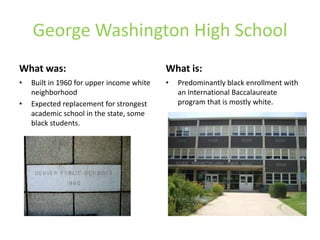 George Washington High School
What was:
• Built in 1960 for upper income white
neighborhood
• Expected replacement for strongest
academic school in the state, some
black students.
What is:
• Predominantly black enrollment with
an International Baccalaureate
program that is mostly white.
 