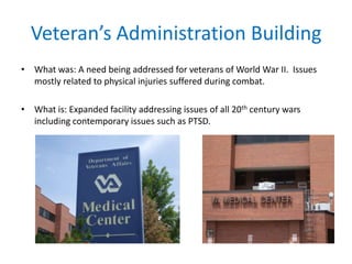 Veteran’s Administration Building
• What was: A need being addressed for veterans of World War II. Issues
mostly related to physical injuries suffered during combat.
• What is: Expanded facility addressing issues of all 20th century wars
including contemporary issues such as PTSD.
 