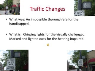 Traffic Changes
• What was: An impossible thoroughfare for the
handicapped.
• What is: Chirping lights for the visually challenged.
Marked and lighted cues for the hearing impaired.
 