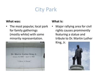 City Park
What was:
• The most popular, local park
for family gatherings
(mostly white) with some
minority representation.
What is:
• Major rallying area for civil
rights causes prominently
featuring a statue and
tribute to Dr. Martin Luther
King, Jr.
 