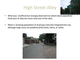 High Street Alley
• What was: Unofficial but strongly observed line where black population
lived west of alley but none lived east of the alley.
• What is: Growing population of all groups naturally integrated the city,
although large areas are predominantly black, latino, or white.
 