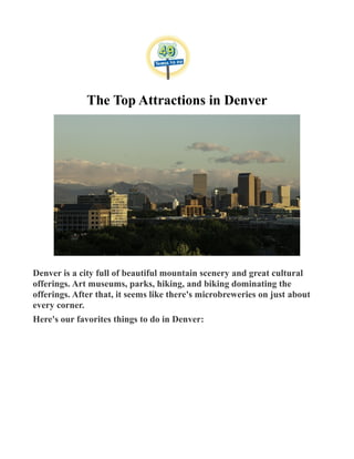 The Top Attractions in Denver
Denver is a city full of beautiful mountain scenery and great cultural
offerings. Art museums, parks, hiking, and biking dominating the
offerings. After that, it seems like there's microbreweries on just about
every corner.
Here's our favorites things to do in Denver:
 