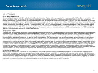 Endnotes (cont’d)
68
NON-GAAP MEASURES
(1) ALL-IN SUSTAINING COSTS
Consistent with guidance announced in 2013 by the World Gold Council, an association of various gold mining companies from around the world of which New Gold is a member, New Gold
defines “all-in sustaining costs” per ounce as the sum of total cash costs, capital expenditures that are sustaining in nature, corporate general and administrative costs, capitalized and
expensed exploration that is sustaining in nature and environmental reclamation costs, all divided by the ounces of gold sold to arrive at a per ounce figure. New Gold believes this non-GAAP
financial measure provides further transparency into costs associated with producing gold and will assist analysts, investors and other stakeholders of the company in assessing the company’s
operating performance, its ability to generate free cash flow from current operations and its overall value. This data is furnished to provide additional information and is a non-GAAP financial
measure. All-in sustaining costs presented do not have a standardized meaning under IFRS and may not be comparable to similar measures presented by other mining companies. It should
not be considered in isolation or as a substitute for measures of performance prepared in accordance with IFRS and is not necessarily indicative of cash flow from operations under IFRS or
operating costs presented under IFRS. Further details regarding historical all-in sustaining costs and a reconciliation to the nearest IFRS measures are provided in the MD&A accompanying
New Gold’s financial statements filed from time to time on www.sedar.com.
(2) TOTAL CASH COSTS
“Total cash costs” per ounce figures are non-GAAP measures which are calculated in accordance with a standard developed by The Gold Institute, a worldwide association of suppliers of gold
and gold products that ceased operations in 2002. Adoption of the standard is voluntary and the cost measures presented may not be comparable to other similarly titled measures of other
companies. New Gold reports total cash costs on a sales basis. The company believes that certain investors use this information to evaluate the company’s performance and ability to
generate liquidity through operating cash flow to fund future capital expenditures and working capital needs. This measure, along with sales, is considered to be a key indicator of the
company’s ability to generate operating earnings and cash flow from its mining operations. Total cash costs include mine site operating costs such as mining, processing and administration
costs, royalties, production taxes, and realized gains and losses on fuel contracts, but are exclusive of amortization, reclamation, capital and exploration costs and net of by-product sales.
Total cash costs are then divided by ounces of gold sold to arrive at a per ounce figure. Co-product cash costs remove the impact of other metal sales that are produced as a by-product of
gold production and apportion the cash costs to each metal produced on a percentage of revenue basis, and subsequently divides the amount by the total ounces of gold or silver or pounds of
copper sold, as the case may be, to arrive at per ounce or per pound figures. Unless otherwise indicated, all total cash cost information in this presentation is net of by-product sales. This data
is furnished to provide additional information and is a non-GAAP financial measure. Total cash costs and co-product cash costs presented do not have a standardized meaning under IFRS
and may not be comparable to similar measures presented by other mining companies. It should not be considered in isolation or as a substitute for measures of performance prepared in
accordance with IFRS and is not necessarily indicative of cash flow from operations under IFRS or operating costs presented under GAAP. Further details regarding historical total cash costs
and a reconciliation to the nearest IFRS measures are provided in the MD&A accompanying New Gold’s financial statements filed from time to time on www.sedar.com.
(3) AVERAGE REALIZED PRICE
“Average realized price per ounce or pound sold” is a non-GAAP financial measure with no standard meaning under IFRS. Management uses this measure to better understand the price
realized in each reporting period for gold, silver, and copper sales. Average realized price includes realized gains and losses from gold hedge settlements up until May 15, 2013 but excludes
from revenues unrealized gains and losses on non-hedged derivative contracts and the revenue reduction related to the non-cash accounting charge as the loss incurred on the monetization
of the company’s legacy hedge position is realized into income over the original term of the hedge contract. Average realized price is intended to provide additional information only and does
not have any standardized definition under IFRS; it should not be considered in isolation or as a substitute for measures of performance prepared in accordance with IFRS. Other companies
may calculate this measure differently and this measure is unlikely to be comparable to similar measures presented by other companies.
 