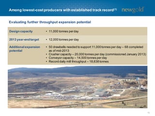 Evaluating further throughput expansion potential
10
Among lowest-costproducers with established track record(1)
Design capacity • 11,000 tonnes perday
2013 year-endtarget • 12,000 tonnes per day
Additionalexpansion
potential
• 50 drawbells needed to support 11,000tonnes per day – 68 completed
as of mid-2013
• Crusher capacity – 20,000 tonnes per day (commissioned January 2013)
• Conveyor capacity – 14,500 tonnes per day
• Record daily mill throughput – 18,638 tonnes
 