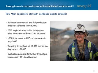 New Afton successful start with continued upside potential
• Achieved commercial and full production
ahead of schedule in mid-2012
• 2012 exploration work led to two-year
mine life extension from 12 to 14 years
• +300% increase in C-Zone resources in
May 2013
• Targeting throughput of 12,000 tonnes per
day by end of 2013
• Evaluating potential for further throughput
increases in 2014 and beyond
12
Among lowest-costproducers with established track record(1)
 