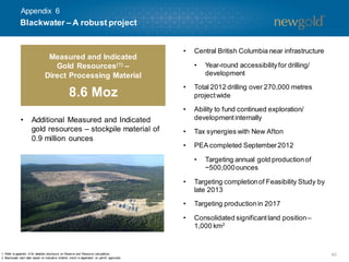 40
• Central British Columbia near infrastructure
• Year-round accessibilityfor drilling/
development
• Total 2012 drilling over 270,000 metres
projectwide
• Ability to fund continued exploration/
developmentinternally
• Tax synergies with New Afton
• PEA completed September2012
• Targeting annual gold productionof
~500,000ounces
• Targeting completionof Feasibility Study by
late 2013
• Targeting productionin 2017
• Consolidated significantland position–
1,000 km2
1. Refer to appendix 8 for detailed disclosure on Reserve and Resource calculations.
2. Blackwater start date based on indicative timeline which is dependent on permit approvals.
• Additional Measured and Indicated
gold resources – stockpile material of
0.9 million ounces
Blackwater – A robust project
Measured and Indicated
Gold Resources(1) –
Direct Processing Material
8.6 Moz
Appendix 6
 