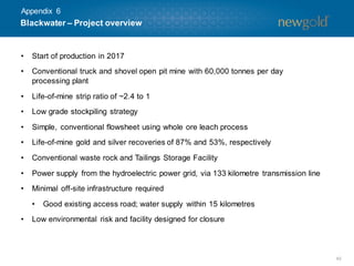 42
• Start of production in 2017
• Conventional truck and shovel open pit mine with 60,000 tonnes per day
processing plant
• Life-of-mine strip ratio of ~2.4 to 1
• Low grade stockpiling strategy
• Simple, conventional flowsheet using whole ore leach process
• Life-of-mine gold and silver recoveries of 87% and 53%, respectively
• Conventional waste rock and Tailings Storage Facility
• Power supply from the hydroelectric power grid, via 133 kilometre transmission line
• Minimal off-site infrastructure required
• Good existing access road; water supply within 15 kilometres
• Low environmental risk and facility designed for closure
Blackwater – Project overview
Appendix 6
 