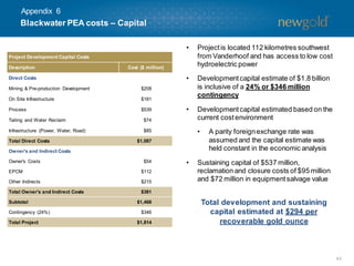 43
• Projectis located 112 kilometres southwest
from Vanderhoof and has access to low cost
hydroelectric power
• Developmentcapital estimate of $1.8 billion
is inclusive of a 24% or $346 million
contingency
• Developmentcapital estimated based on the
current cost environment
• A parity foreignexchange rate was
assumed and the capital estimate was
held constant in the economic analysis
• Sustaining capital of $537 million,
reclamation and closure costs of $95 million
and $72 million in equipmentsalvage value
Blackwater PEA costs – Capital
Total development and sustaining
capital estimated at $294 per
recoverable gold ounce
Project Development Capital Costs
Description Cost ($ million)
Direct Costs
Mining & Pre-production Development $208
On Site Infrastructure $181
Process $539
Tailing and Water Reclaim $74
Infrastructure (Power, Water, Road) $85
Total Direct Costs $1,087
Owner's and Indirect Costs
Owner's Costs $54
EPCM $112
Other Indirects $215
Total Owner's and Indirect Costs $381
Subtotal $1,468
Contingency (24%) $346
Total Project $1,814
Appendix 6
 