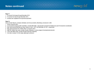 Notes continued
Page 17
1. For period fromAugust through December 2013.
2. For period fromJuly through December 2013.
3. Includes both capitalized and expensed exploration.
Page 18
Source: Broker Reports, Company Estimates and Announcements, Bloomberg; all amounts in USD.
1. Street consensus NAV.
2. Current street consensus NAV forEl Morro; includes $50 million cash payment received fromGoldcorp as part of transaction consideration.
3. New Gold acquired Richfield and Silver Quest on June 1, 2011 and December 23, 2011, respectively.
4. New Gold acquired 97.5% of Rainy River on August 9, 2013.
5. S&P/TSX Global Gold Index includes 54 gold companies in various stages of development/production.
6. FTSE Gold Mines Index includes 26 gold producing companies.
7. HUI Index includes 15 of the major global gold producers.
60
 