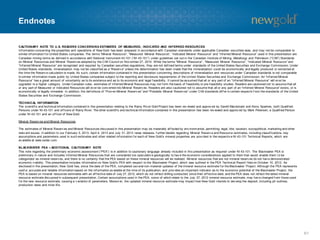 Endnotes
CAUTIONARY NOTE TO U.S. READERS CONCERNING ESTIMATES OF MEASURED, INDICATED AND INFERRED RESOURCES
Inf ormation concerning the properties and operations of New Gold has been prepared in accordance with Canadian standards under applicable Canadian securities laws, and may not be comparable to
similar inf ormation f or United States companies. The terms “Mineral Resource”, “Measured Mineral Resource”, “Indicated Mineral Resource” and “Inf erred Mineral Resource” used in this presentation are
Canadian mining terms as def ined in accordance with National Instrument 43-101 (“NI 43-101”) under guidelines set out in the Canadian Institute of Mining, Metallurgy and Petroleum (“CIM”) Standards
on Mineral Resources and Mineral Reserv es adopted by the CIM Council on Nov ember 27, 2010. While the terms “Mineral Resource”, “Measured Mineral Resource”, “Indicated Mineral Resource” and
“Inf erred Mineral Resource” are recognized and required by Canadian securities regulations, they are not def ined terms under standards of the United States Securities and Exchange Commission. Under
United States standards, mineralization may not be classif ied as a “Reserv e” unless the determination has been made that the mineralization could be economically and legally produced or extracted at
the time the Reserv e calculation is made. As such, certain inf ormation contained in this presentation concerning descriptions of mineralization and resources under Canadian standards is not comparable
to similar inf ormation made public by United States companies subject to the reporting and disclosure requirements of the United States Securities and Exchange Commission. An “Inf erred Mineral
Resource” has a great amount of uncertainty as to its existence and as to its economic and legal f easibility . It cannot be as sumed that all or any part of an “Inf erred Mineral Resource” will ev er be
upgraded to a higher category . Under Canadian rules, estimates of Inf erred Mineral Resources may not f orm the basis of f easibility or pre-f easibility studies. Readers are cautioned not to assume that all
or any part of Measured or Indicated Resources will ev er be conv erted into Mineral Reserv es. Readers are also cautioned not to assume that all or any part of an “Inf erred Mineral Resource” exists, or is
economically or legally mineable. In addition, the def initions of “Prov en Mineral Reserv es” and “Probable Mineral Reserv es” under CIM standards dif f er in certain respects f rom the standards of the United
States Securities and Exchange Commission.
TECHNICAL INFORMATION
The scientif ic and technical inf ormation contained in this presentation relating to the Rainy Riv er Gold Project has been rev iewed and approv ed by Garett Macdonald and Kerry Sparkes, both Qualif ied
Persons under NI 43-101 and of f icers of Rainy River. The other scientif ic and technical inf ormation contained in this presentation has been rev iewed and approv ed by Mark Petersen, a Qualif ied Person
under NI 43-101 and an of f icer of New Gold.
Mineral Reserv es and Mineral Resources
The estimates of Mineral Reserv es and Mineral Resources discussed in this presentation may be materially af f ected by env ironmental, permitting, legal, title, taxation, sociopolitical, marketing and other
relev ant issues. In addition to our February 5, 2013, April 4, 2013 and July 31, 2013 news releases, f urther details regarding Mineral Reserv e and Resource estimates, including classif ications, key
assumptions and parameters used in such estimates and other related inf ormation f or each of New Gold's mineral properties are prov ided in the respectiv e NI 43-101 Technical Reports, which are
av ailable at www.sedar.com.
BLACKWATER PEA – ADDITIONAL CAUTIONARY NOTE
This note regarding the preliminary economic assessment (“PEA”) is in addition to cautionary language already included in this presentation as required under NI 43-101. The Blackwater PEA is
preliminary in nature and includes Inf erred Mineral Resources that are considered too speculativ e geologically to hav e the economic considerations applied to them that would enable them t o be
categorized as mineral reserv es, and there is no certainty that the PEA based on these mineral resources will be realized. Mineral resources that are not mineral reserv es do not hav e demonstrated
economic v iability . This presentation includes inf ormation on New Gold’s PEA with respect to the Blackwater Project, which was outlined in the PEA Technical Report f iled on October 10, 2012. As
disclosed in the presentation, New Gold has, since the date of the PEA, completed sev eral non-material updates of the mineral resource estimate f or the Blackwater Project. Although the PEA represents
usef ul, accurate and reliable inf ormation based on the inf ormation av ailable at the time of its publication, and prov ides an important indicator as to the economic potential of the Blackwater Project, the
PEA is based on mineral resources estimates with an ef f ective date of July 27, 2012, which do not ref lect drilling conducted since their ef f ective date, and the PEA does not ref lect the latest mineral
resource estimate discussed in subsequent presentation. Certain assumptions used in the PEA, some of which relate to the July 27, 2012 mineral resource estimate, may hav e changed f rom those used
f or the new resource estimate, causing a v ariation of parameters. Moreov er, the updated mineral resource estimate may impact how New Gold intends to dev elop the deposit, including pit outlines,
production rates and mine lif e.
61
 