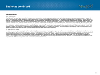 Endnotes continued
NON-GAAP MEASURES
TOTAL CASH COSTS
“Total cash costs” per ounce f igures are non-GAAP measures which are calculated in accordance with a standard dev eloped by The Gold Institute, which was a worldwide association of suppliers of
gold and gold products and included leading North American gold producers. The Gold Institute ceased operations in 2002, but the s tandard is widely accepted as the standard of reporting cash costs of
production in North America. Adoption of the standard is v oluntary and the cost measures presented may not be comparable to other similarly titled measures of other companies. New Gold reports total
cash costs on a sales basis. Total cash costs include mine site operating costs such as mining, processing, administration, roy alties and production taxes, but are exclusiv e of amortization, reclamation,
capital and exploration costs. Total cash costs are reduced by any by -product rev enue and are then div ided by ounces sold to arriv e at the total by -product cash cost of sales. The measure, along with
sales, is considered to be a key indicator of a company ’s ability to generate operating earnings and cash f low f rom its mining operations. This data is f urnished to prov ide additional inf ormation and is a
non-IFRS measure. Total cash costs presented do not hav e a standardized meaning under IFRS and may not be comparable to similarmeasures presented by other mining companies. It should not be
considered in isolation as a substitute f or measures of perf ormance prepared in accordance with IFRS and is not necessarily indicativ e of operating costs presented under IFRS. A reconciliation to the
nearest IFRS measure is prov ided in the MD&A accompany ing New Gold’s most recent interim f inancial statements.
ALL-IN SUSTAINING COSTS
Consistent with the recently announced guidance f rom the World Gold Council, an association of v arious gold mining companies f rom around the world of which New Gold is a member, New Gold def ines
“all-in sustaining costs” as the sum of mine site operating costs net of copper and silv er by -product sales, general & administrativ e costs, accretion and amortization, capitalized and expensed exploration,
mine dev elopment expenditures and sustaining capital expenditures. New Gold believ es this non-GAAP measure will prov ide f urther transparency into costs associated with producing gold. All-in
sustaining costs constitute a non-GAAP measure and are intended to prov ide additional inf ormation only and do not hav e any standardized meaning under IFRS. They should not be considered in
isolation or as a substitute f or measures of perf ormance prepared in accordance with IFRS. Other companies may calculate these measures dif f erently. A reconciliation to the nearest IFRS measure will
be prov ided in the MD&A accompany ing New Gold’s most recent interim f inancial statements.
62
 
