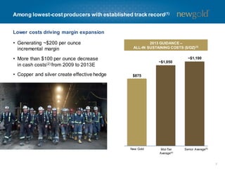 Among lowest-costproducers with established track record(1)
• Generating ~$200 per ounce
incremental margin
• More than $100 per ounce decrease
in cash costs(2) from 2009 to 2013E
• Copper and silver create effective hedge
2013 GUIDANCE –
ALL-IN SUSTAINING COSTS ($/OZ)(3)
New Gold Mid-Tier
Average(4)
Senior Average(5)
$875
~$1,050
~$1,100
7
Lower costs driving margin expansion
 