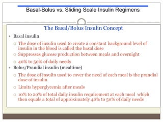 Basal-Bolus vs. Sliding Scale Insulin Regimens
The Basal/Bolus Insulin Concept
 Basal insulin



The dose of insulin used to create a constant background level of
insulin in the blood is called the basal dose
Suppresses glucose production between meals and overnight

40% to 50% of daily needs
 Bolus/Prandial insulin (mealtime)




The dose of insulin used to cover the need of each meal is the prandial
dose of insulin



Limits hyperglycemia after meals



10% to 20% of total daily insulin requirement at each meal which
then equals a total of approximately 40% to 50% of daily needs

 