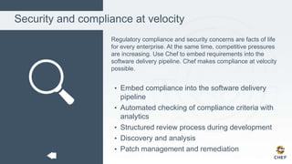 Security and compliance at velocity
Regulatory compliance and security concerns are facts of life
for every enterprise. At the same time, competitive pressures
are increasing. Use Chef to embed requirements into the
software delivery pipeline. Chef makes compliance at velocity
possible.
• Embed compliance into the software delivery
pipeline
• Automated checking of compliance criteria with
analytics
• Structured review process during development
• Discovery and analysis
• Patch management and remediation
 
