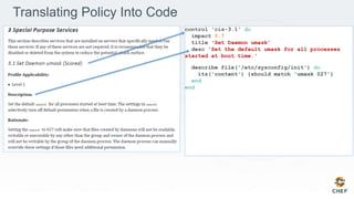 control 'cis-3.1' do
impact 0.7
title 'Set Daemon umask’
desc 'Set the default umask for all processes
started at boot time.'
describe file('/etc/sysconfig/init') do
its('content') {should match 'umask 027'}
end
end
Translating Policy Into Code
 