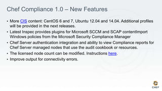 Chef Compliance 1.0 – New Features
• More CIS content: CentOS 6 and 7, Ubuntu 12.04 and 14.04. Additional profiles
will be provided in the next releases.
• Latest Inspec provides plugins for Microsoft SCCM and SCAP contentImport
Windows policies from the Microsoft Security Compliance Manager
• Chef Server authentication integration and ability to view Compliance reports for
Chef Server managed nodes that use the audit cookbook or resources.
• The licensed node count can be modified. Instructions here.
• Improve output for connectivity errors.
 
